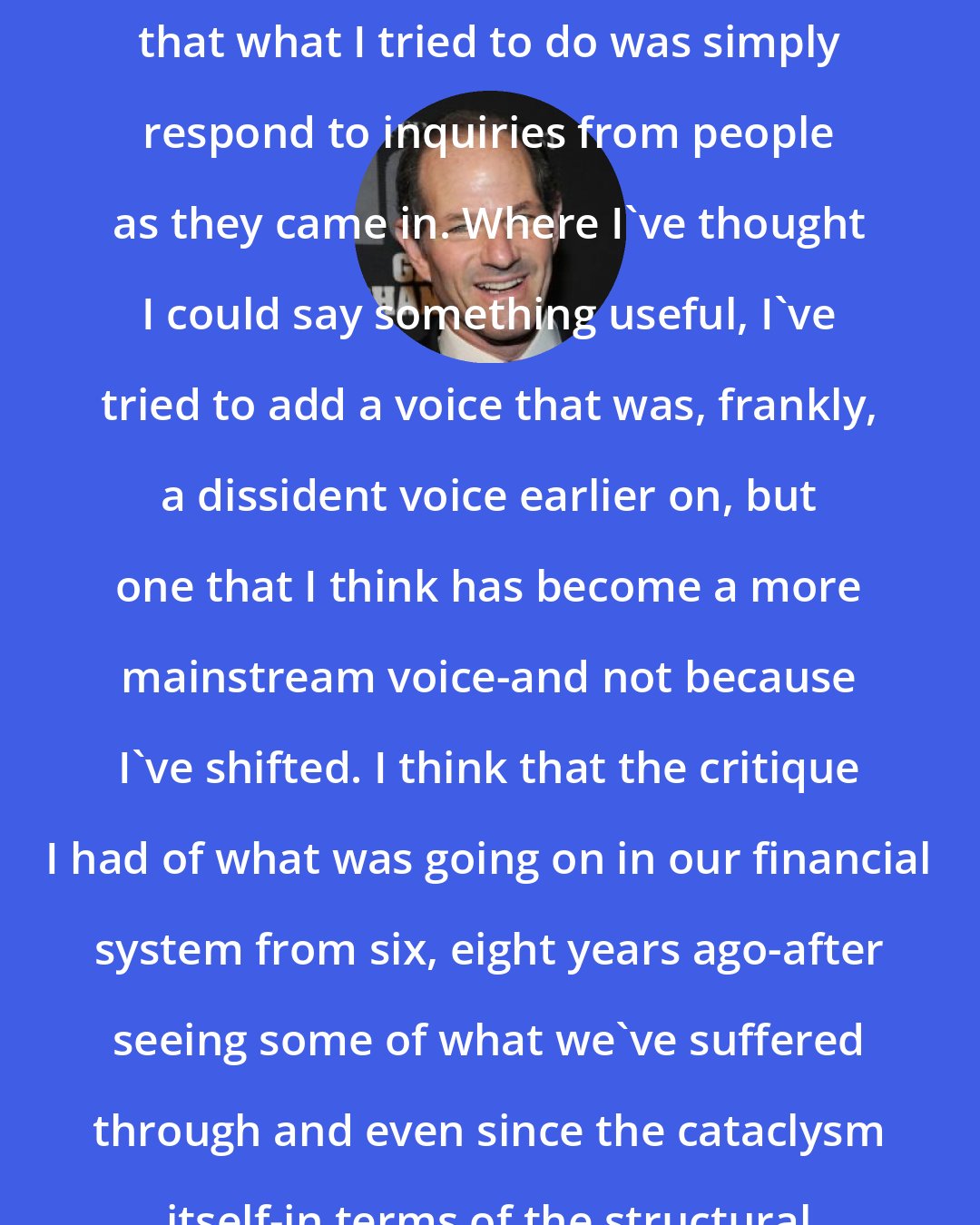 Eliot Spitzer: I would very honestly just tell you that what I tried to do was simply respond to inquiries from people as they came in. Where I've thought I could say something useful, I've tried to add a voice that was, frankly, a dissident voice earlier on, but one that I think has become a more mainstream voice-and not because I've shifted. I think that the critique I had of what was going on in our financial system from six, eight years ago-after seeing some of what we've suffered through and even since the cataclysm itself-in terms of the structural changes.