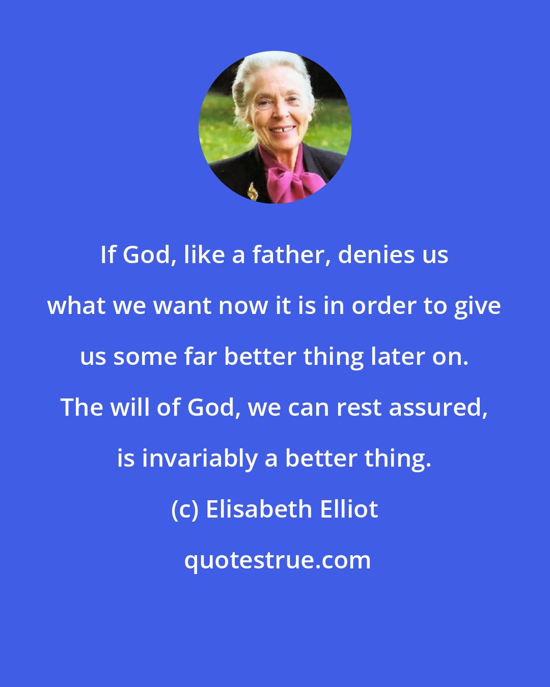 Elisabeth Elliot: If God, like a father, denies us what we want now it is in order to give us some far better thing later on. The will of God, we can rest assured, is invariably a better thing.