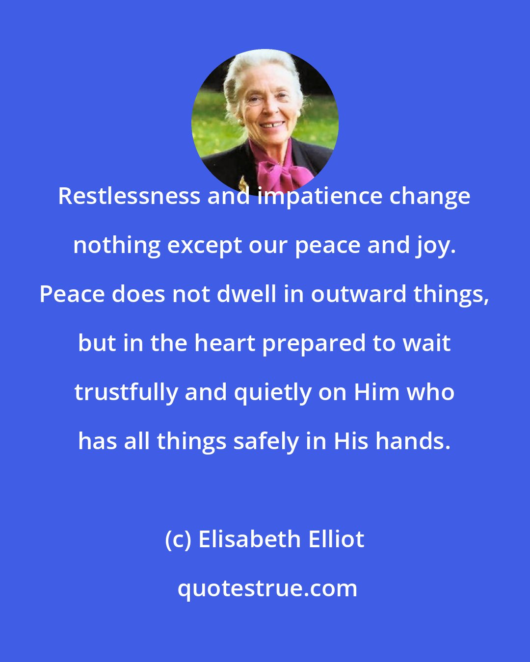 Elisabeth Elliot: Restlessness and impatience change nothing except our peace and joy. Peace does not dwell in outward things, but in the heart prepared to wait trustfully and quietly on Him who has all things safely in His hands.