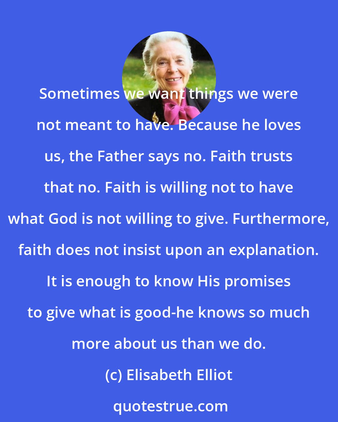 Elisabeth Elliot: Sometimes we want things we were not meant to have. Because he loves us, the Father says no. Faith trusts that no. Faith is willing not to have what God is not willing to give. Furthermore, faith does not insist upon an explanation. It is enough to know His promises to give what is good-he knows so much more about us than we do.