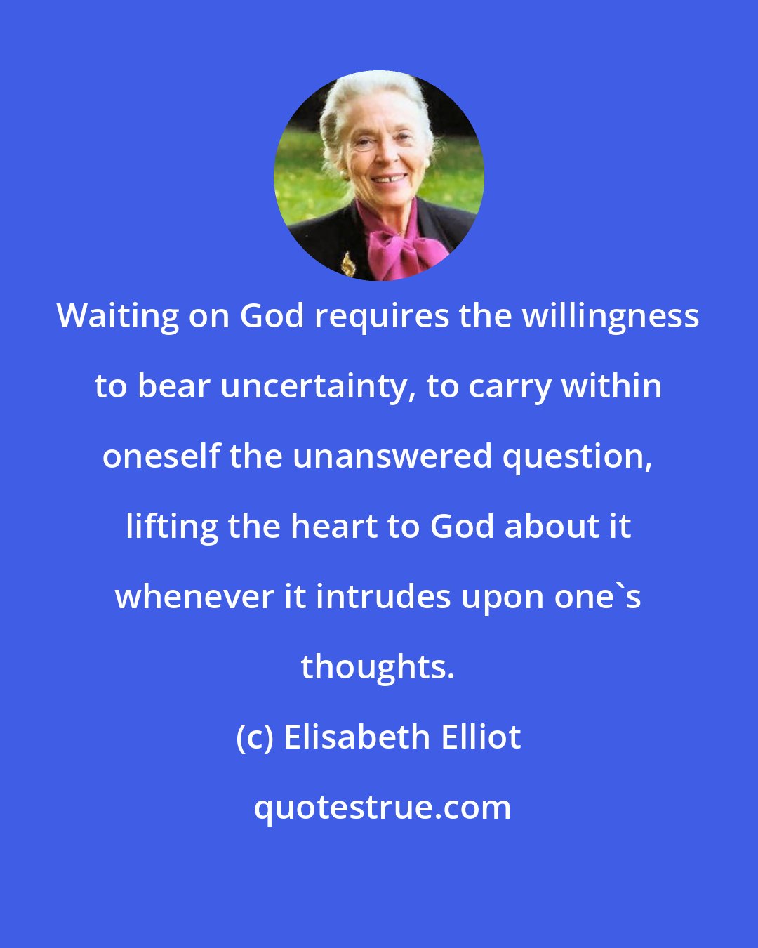 Elisabeth Elliot: Waiting on God requires the willingness to bear uncertainty, to carry within oneself the unanswered question, lifting the heart to God about it whenever it intrudes upon one's thoughts.