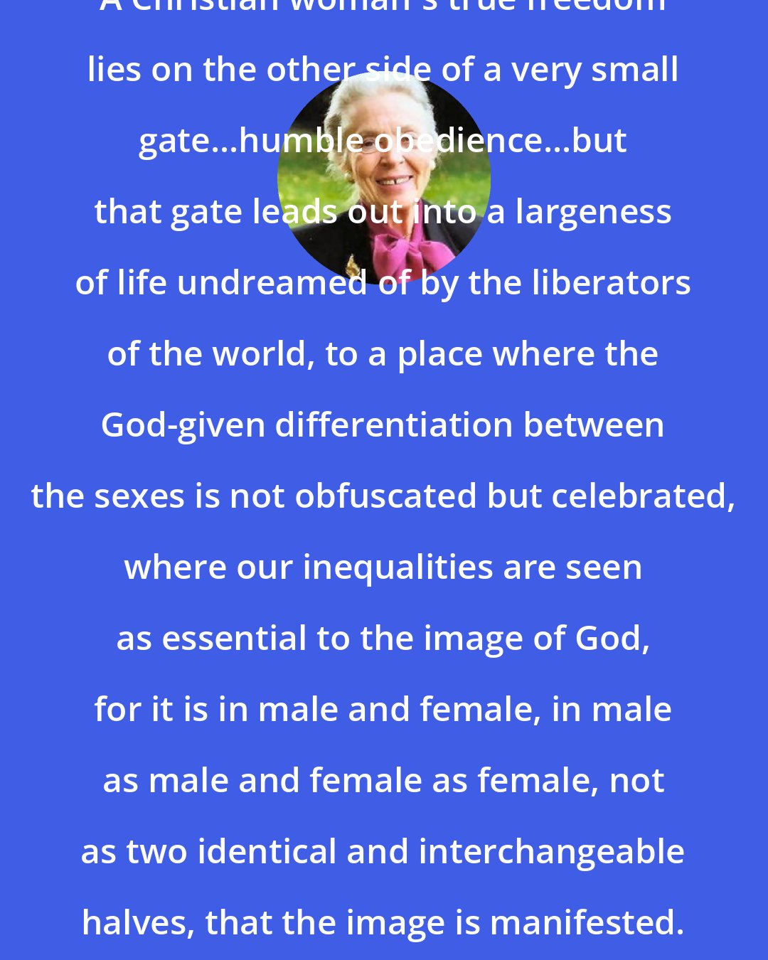 Elisabeth Elliot: A Christian woman's true freedom lies on the other side of a very small gate...humble obedience...but that gate leads out into a largeness of life undreamed of by the liberators of the world, to a place where the God-given differentiation between the sexes is not obfuscated but celebrated, where our inequalities are seen as essential to the image of God, for it is in male and female, in male as male and female as female, not as two identical and interchangeable halves, that the image is manifested.