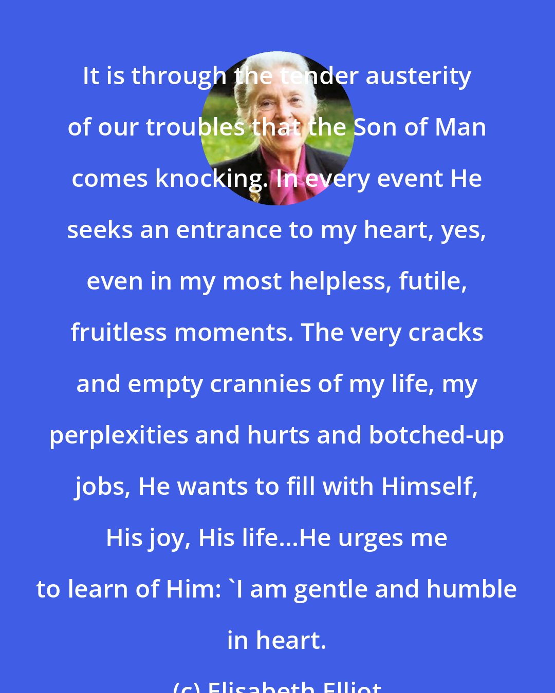 Elisabeth Elliot: It is through the tender austerity of our troubles that the Son of Man comes knocking. In every event He seeks an entrance to my heart, yes, even in my most helpless, futile, fruitless moments. The very cracks and empty crannies of my life, my perplexities and hurts and botched-up jobs, He wants to fill with Himself, His joy, His life...He urges me to learn of Him: 'I am gentle and humble in heart.