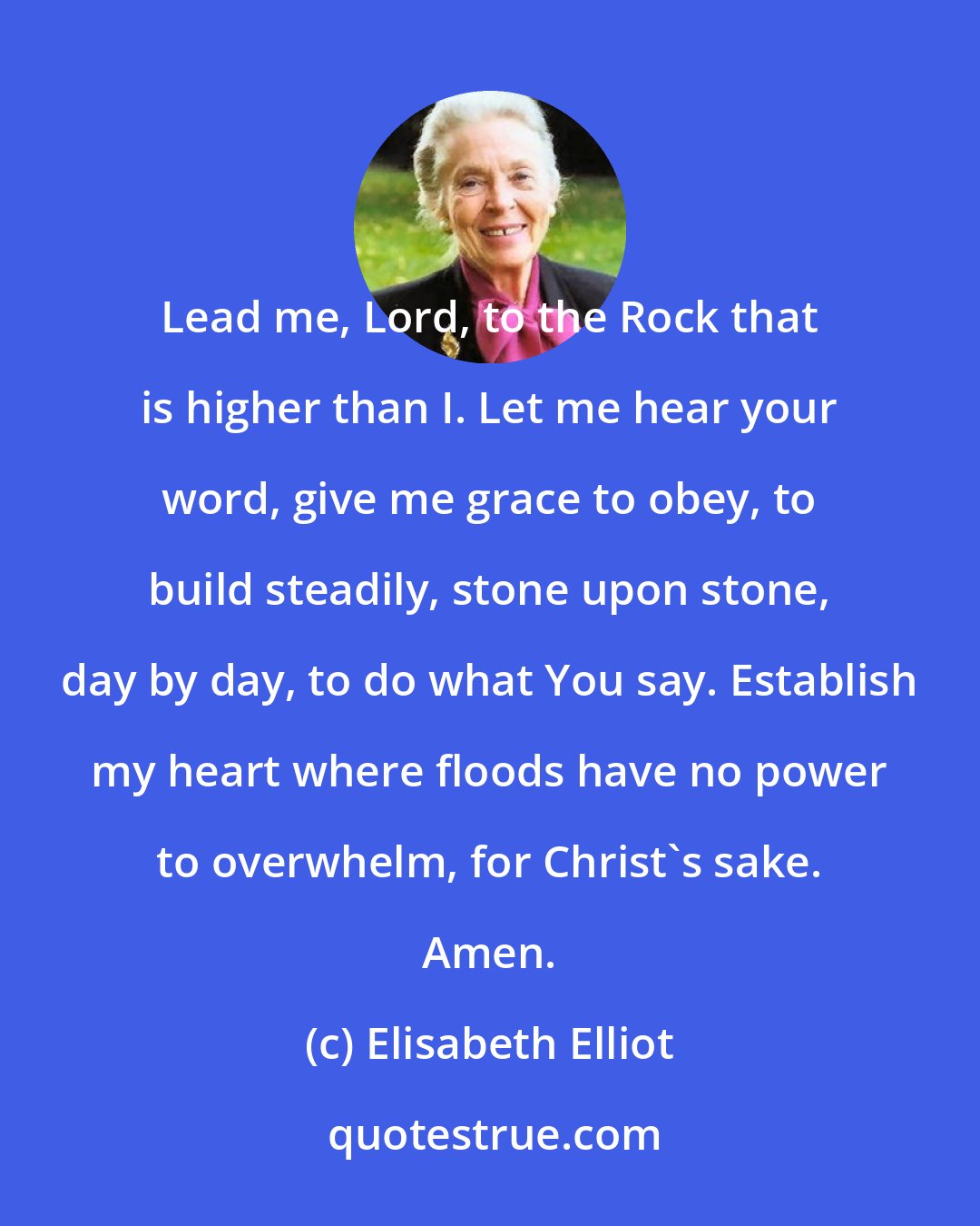 Elisabeth Elliot: Lead me, Lord, to the Rock that is higher than I. Let me hear your word, give me grace to obey, to build steadily, stone upon stone, day by day, to do what You say. Establish my heart where floods have no power to overwhelm, for Christ's sake. Amen.