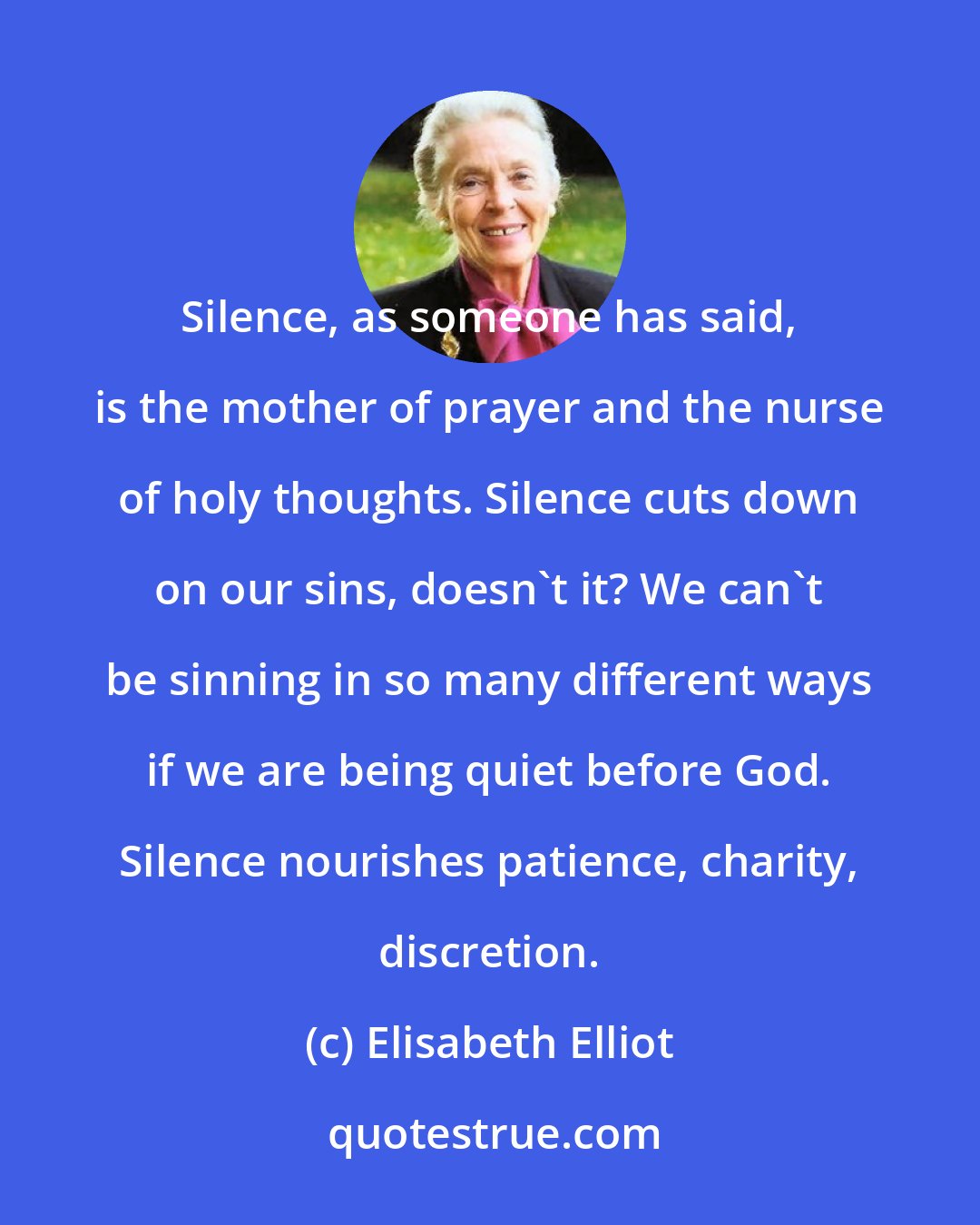 Elisabeth Elliot: Silence, as someone has said, is the mother of prayer and the nurse of holy thoughts. Silence cuts down on our sins, doesn't it? We can't be sinning in so many different ways if we are being quiet before God. Silence nourishes patience, charity, discretion.