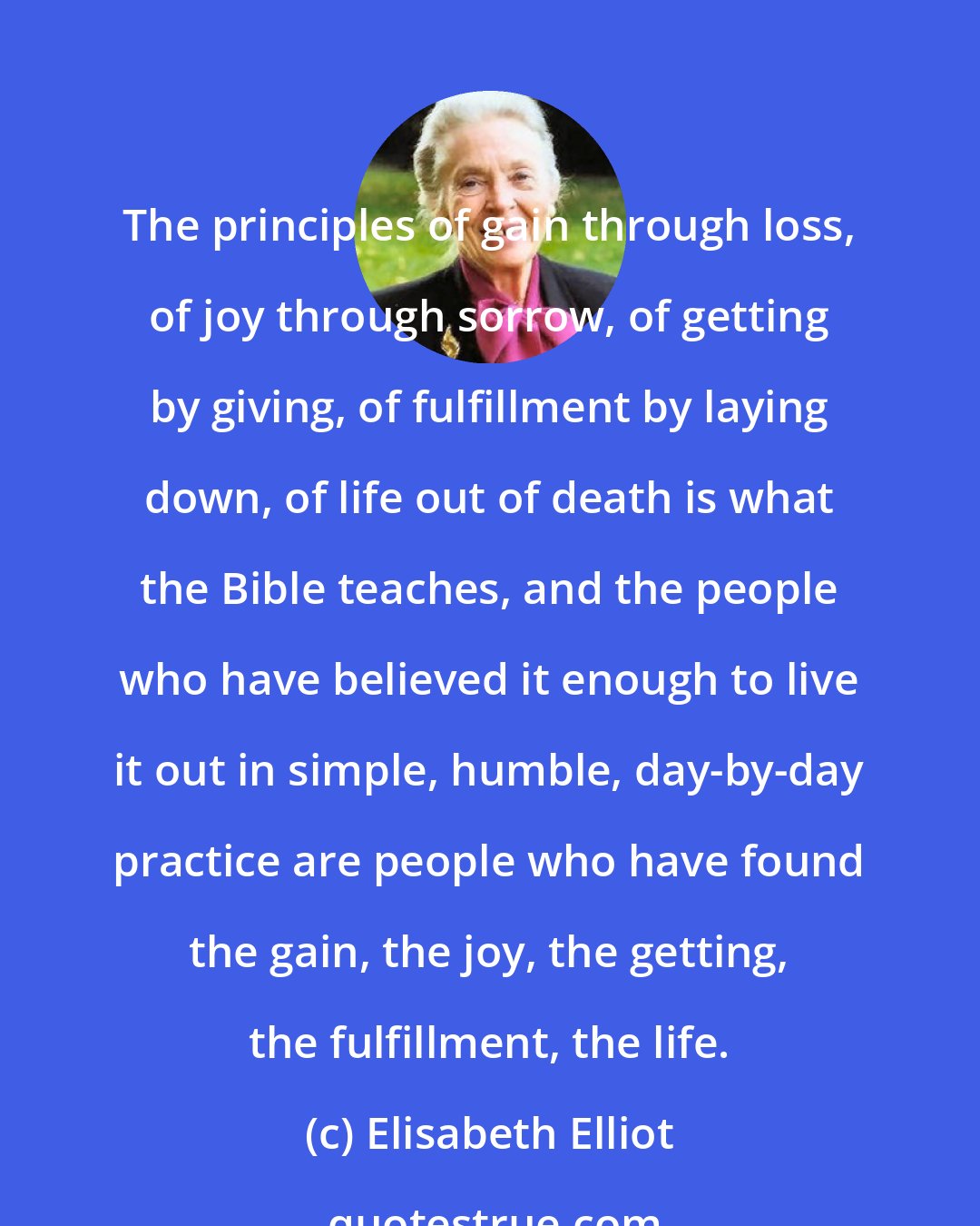 Elisabeth Elliot: The principles of gain through loss, of joy through sorrow, of getting by giving, of fulfillment by laying down, of life out of death is what the Bible teaches, and the people who have believed it enough to live it out in simple, humble, day-by-day practice are people who have found the gain, the joy, the getting, the fulfillment, the life.