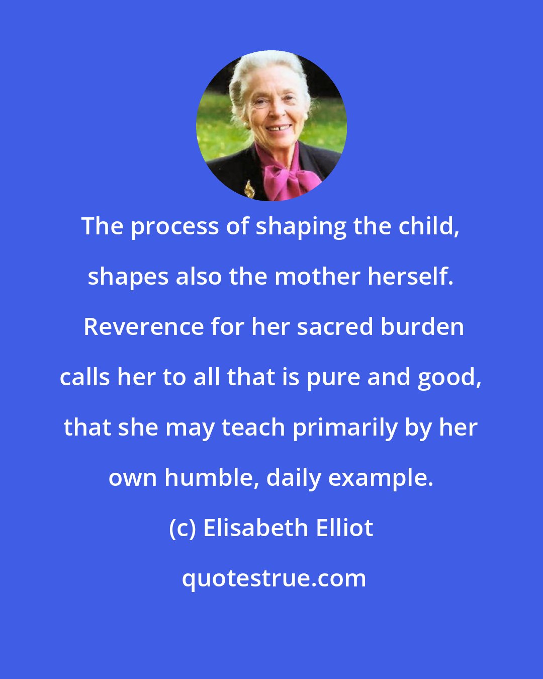 Elisabeth Elliot: The process of shaping the child, shapes also the mother herself.  Reverence for her sacred burden calls her to all that is pure and good, that she may teach primarily by her own humble, daily example.
