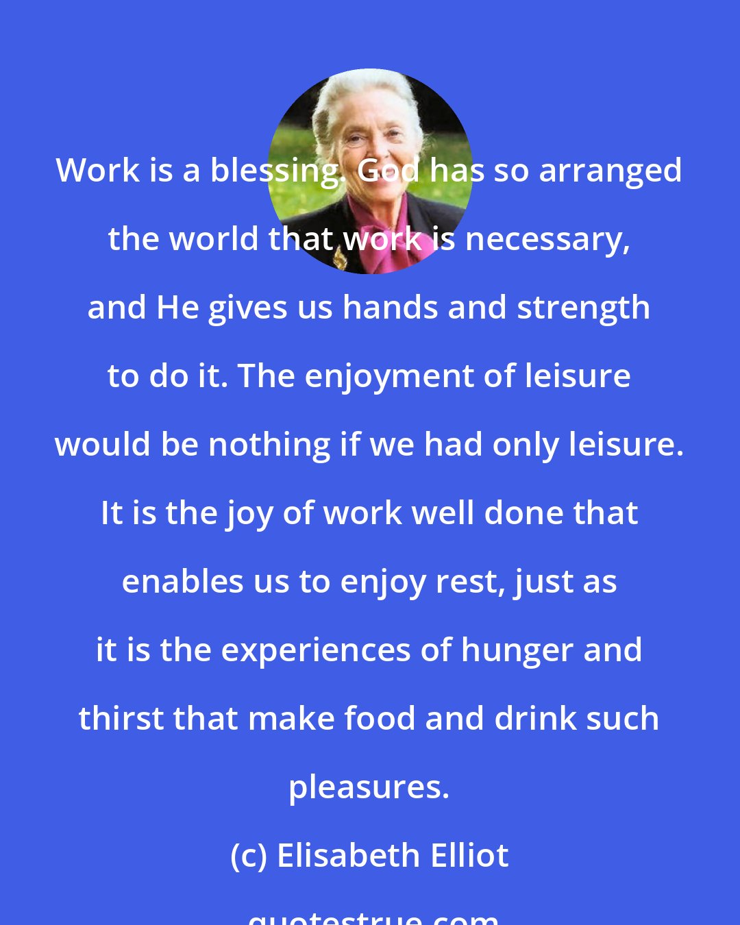 Elisabeth Elliot: Work is a blessing. God has so arranged the world that work is necessary, and He gives us hands and strength to do it. The enjoyment of leisure would be nothing if we had only leisure. It is the joy of work well done that enables us to enjoy rest, just as it is the experiences of hunger and thirst that make food and drink such pleasures.