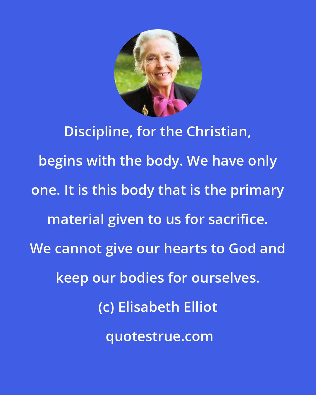 Elisabeth Elliot: Discipline, for the Christian, begins with the body. We have only one. It is this body that is the primary material given to us for sacrifice. We cannot give our hearts to God and keep our bodies for ourselves.