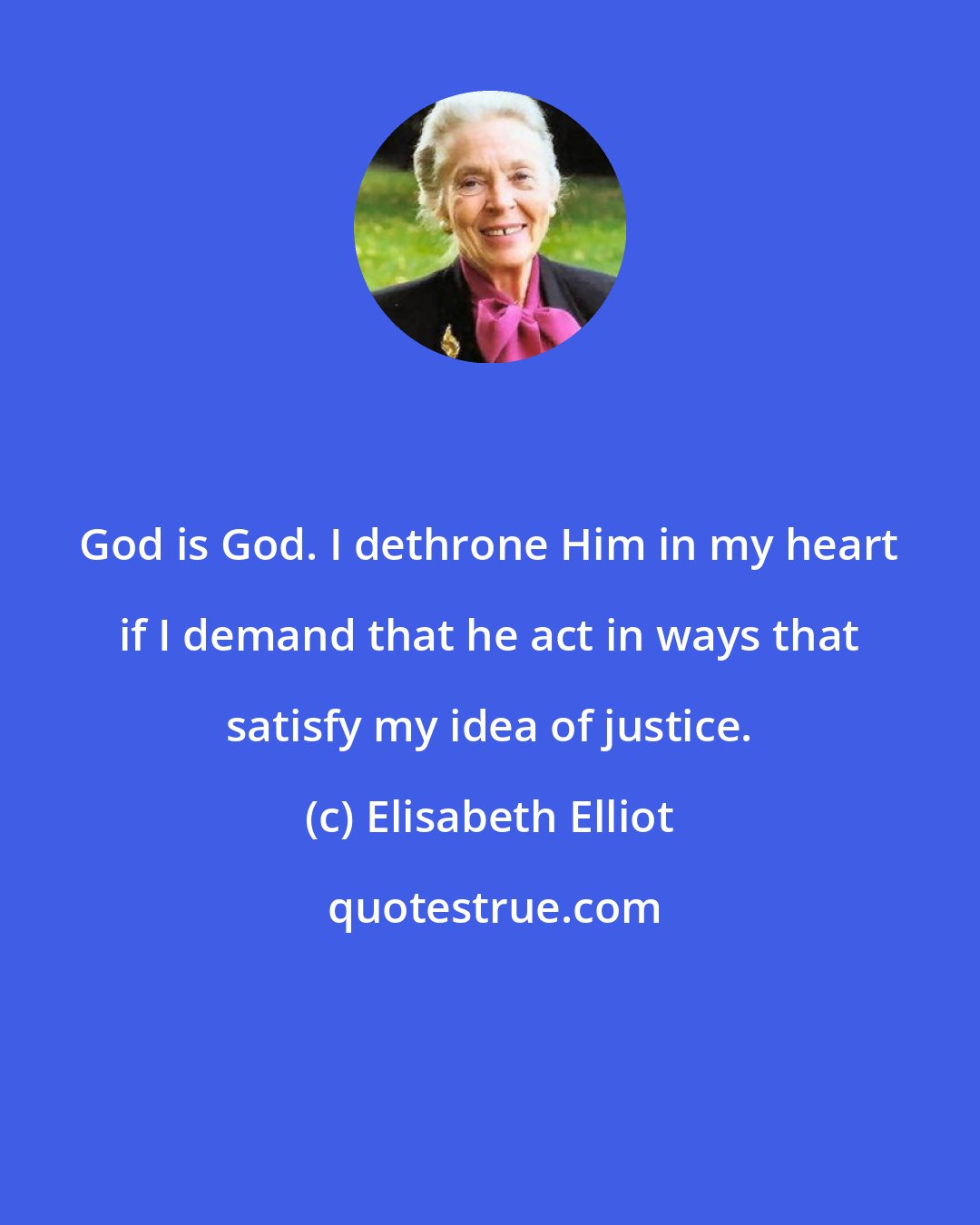 Elisabeth Elliot: God is God. I dethrone Him in my heart if I demand that he act in ways that satisfy my idea of justice.