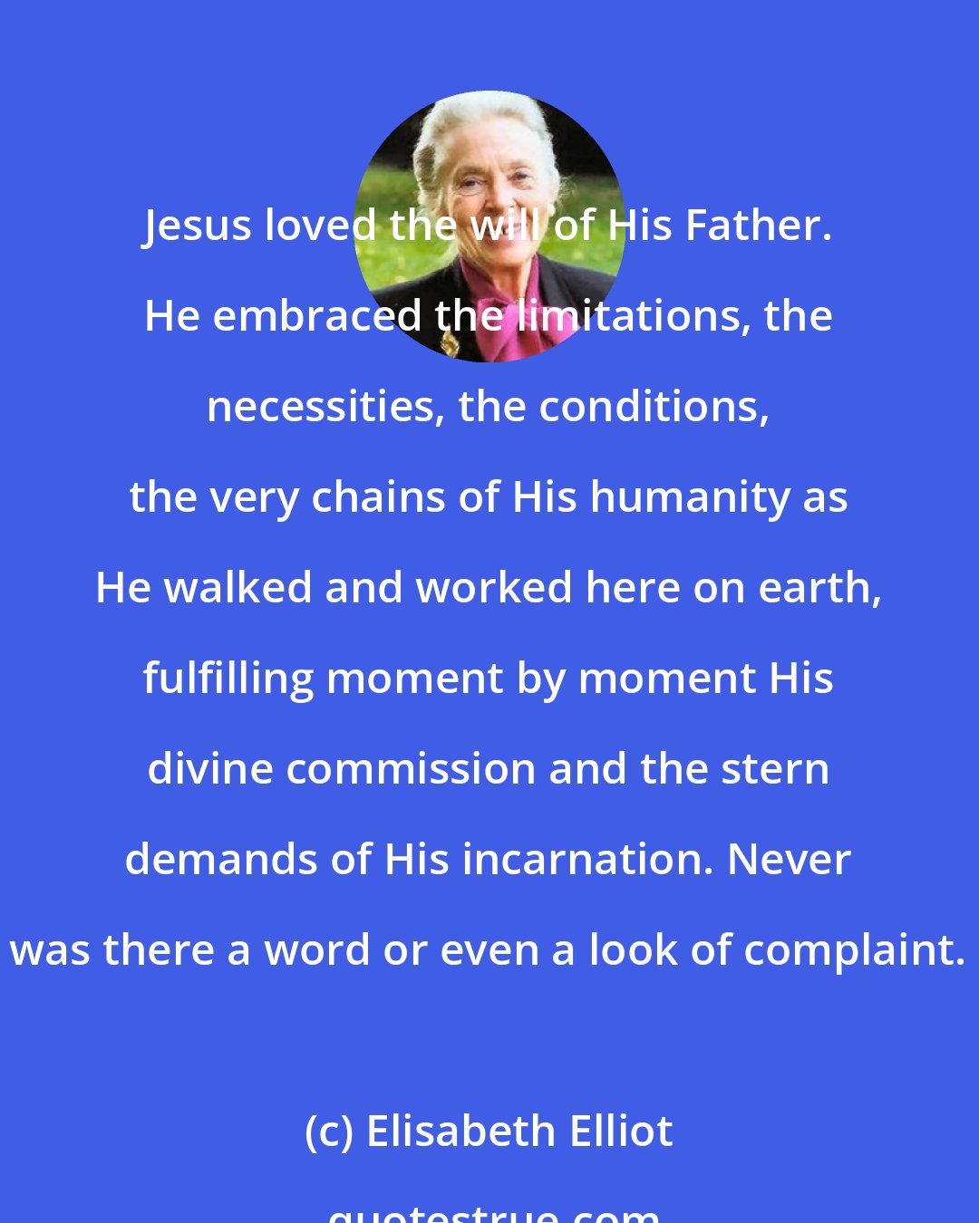 Elisabeth Elliot: Jesus loved the will of His Father. He embraced the limitations, the necessities, the conditions, the very chains of His humanity as He walked and worked here on earth, fulfilling moment by moment His divine commission and the stern demands of His incarnation. Never was there a word or even a look of complaint.