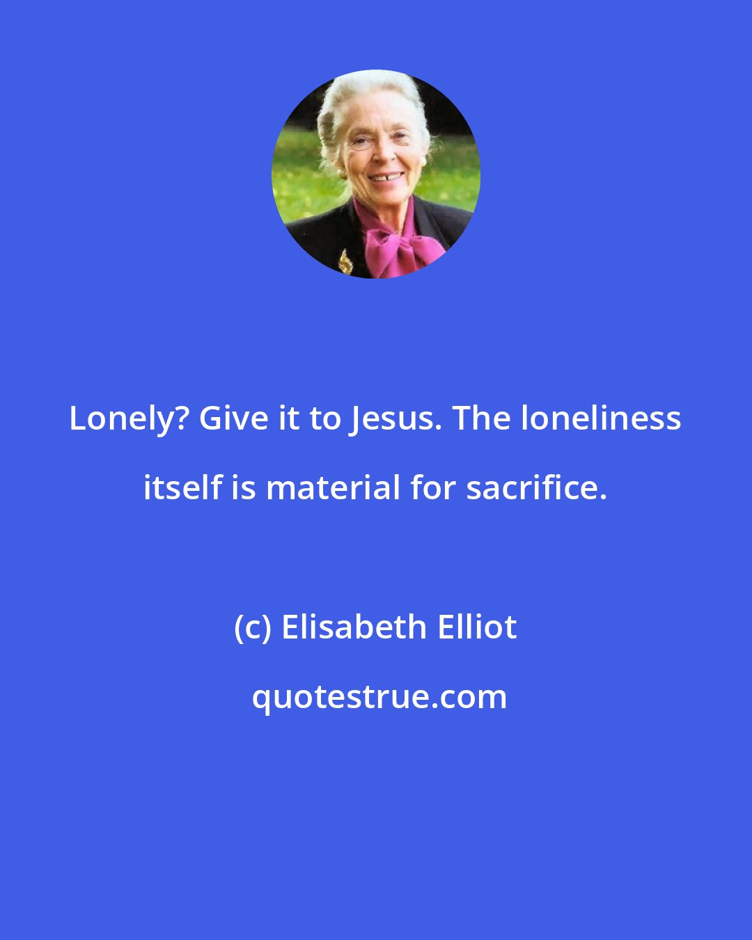 Elisabeth Elliot: Lonely? Give it to Jesus. The loneliness itself is material for sacrifice.