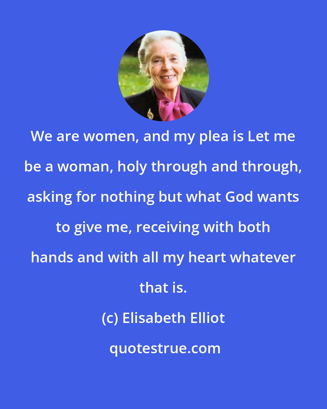 Elisabeth Elliot: We are women, and my plea is Let me be a woman, holy through and through, asking for nothing but what God wants to give me, receiving with both hands and with all my heart whatever that is.