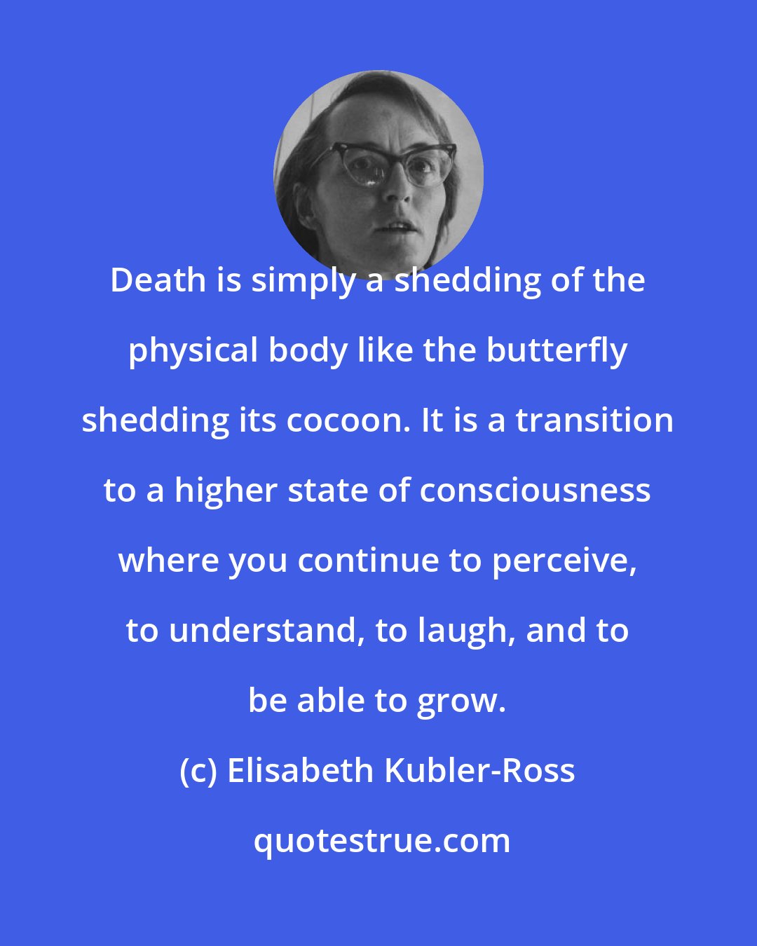 Elisabeth Kubler-Ross: Death is simply a shedding of the physical body like the butterfly shedding its cocoon. It is a transition to a higher state of consciousness where you continue to perceive, to understand, to laugh, and to be able to grow.