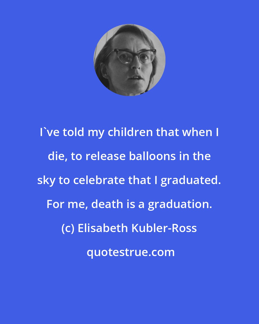 Elisabeth Kubler-Ross: I've told my children that when I die, to release balloons in the sky to celebrate that I graduated. For me, death is a graduation.