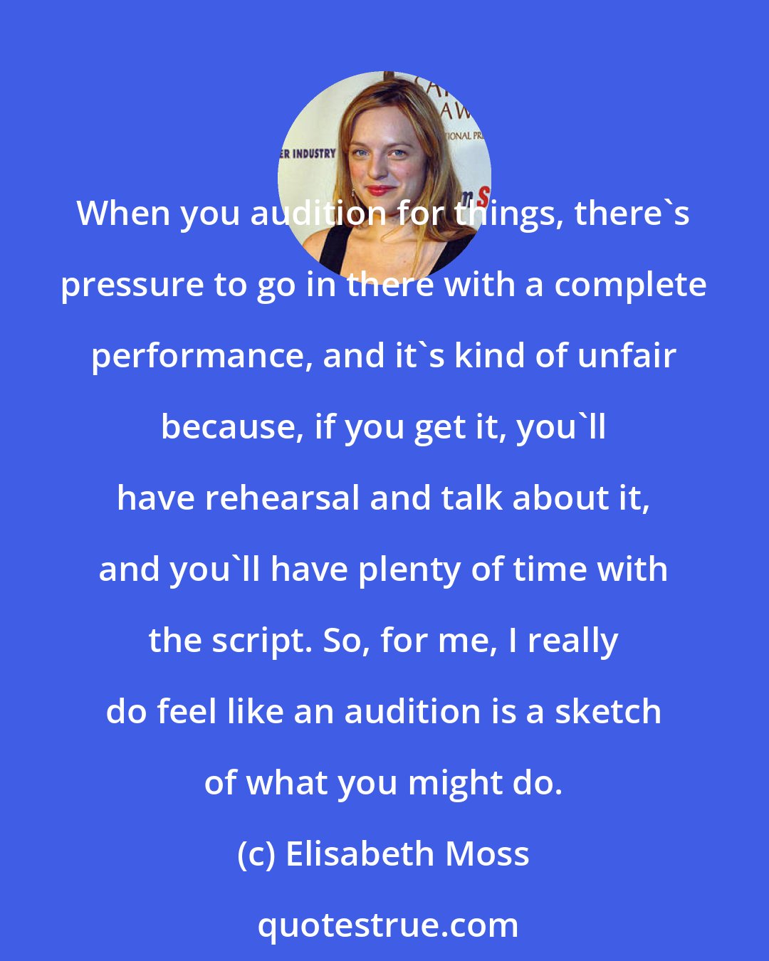 Elisabeth Moss: When you audition for things, there's pressure to go in there with a complete performance, and it's kind of unfair because, if you get it, you'll have rehearsal and talk about it, and you'll have plenty of time with the script. So, for me, I really do feel like an audition is a sketch of what you might do.