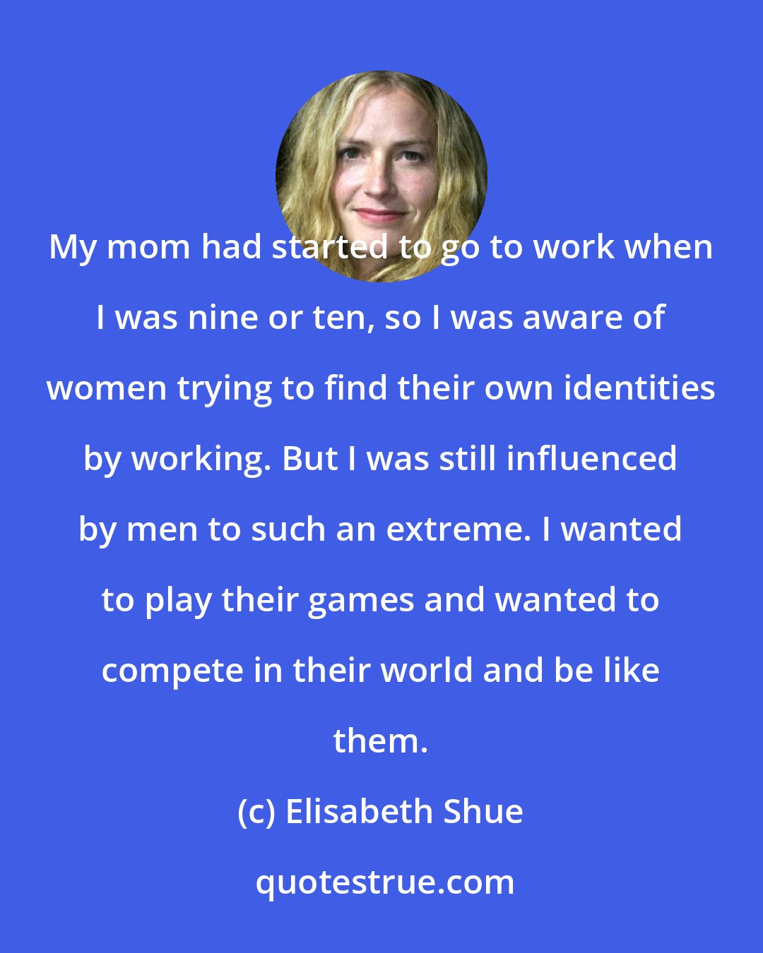 Elisabeth Shue: My mom had started to go to work when I was nine or ten, so I was aware of women trying to find their own identities by working. But I was still influenced by men to such an extreme. I wanted to play their games and wanted to compete in their world and be like them.