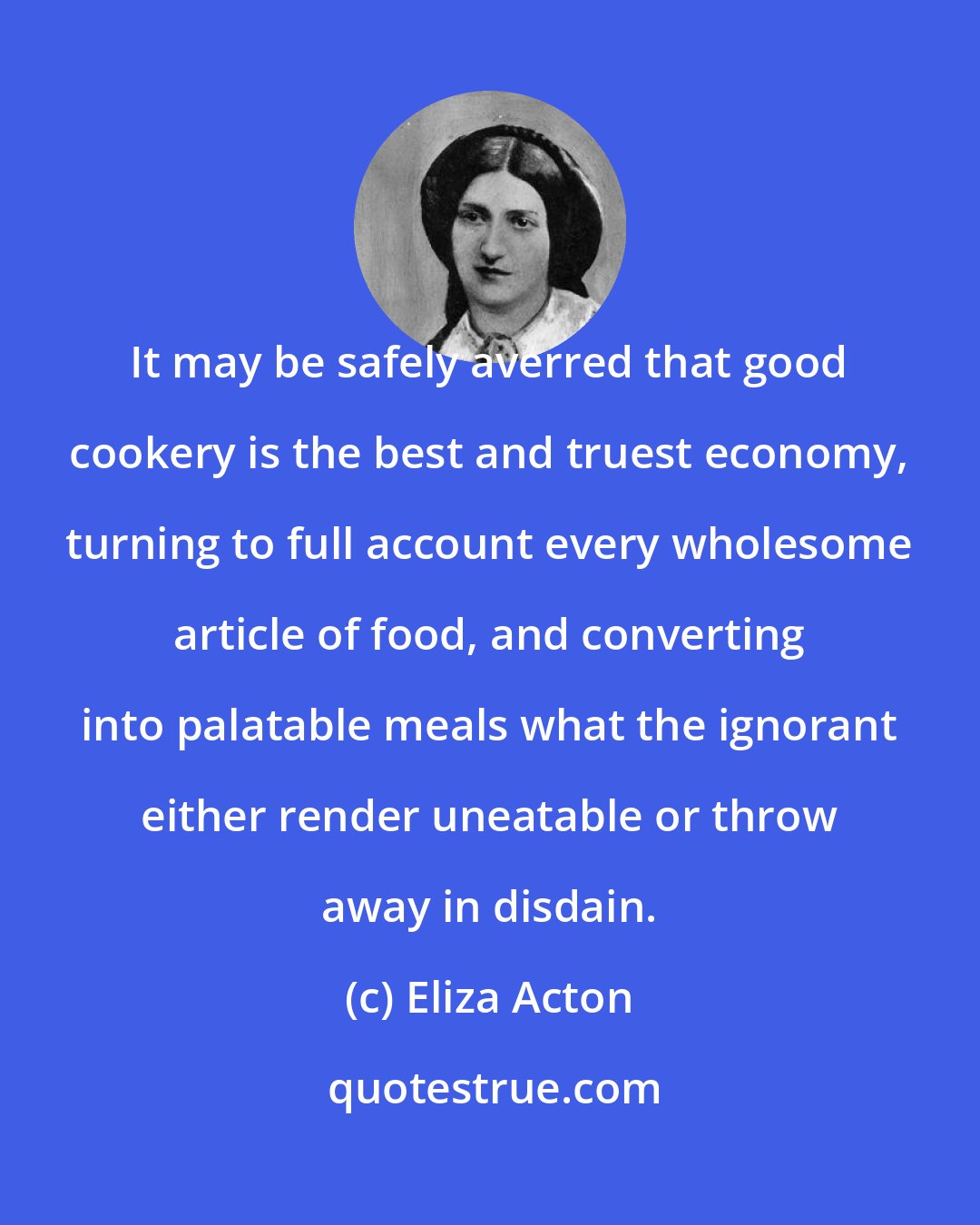 Eliza Acton: It may be safely averred that good cookery is the best and truest economy, turning to full account every wholesome article of food, and converting into palatable meals what the ignorant either render uneatable or throw away in disdain.