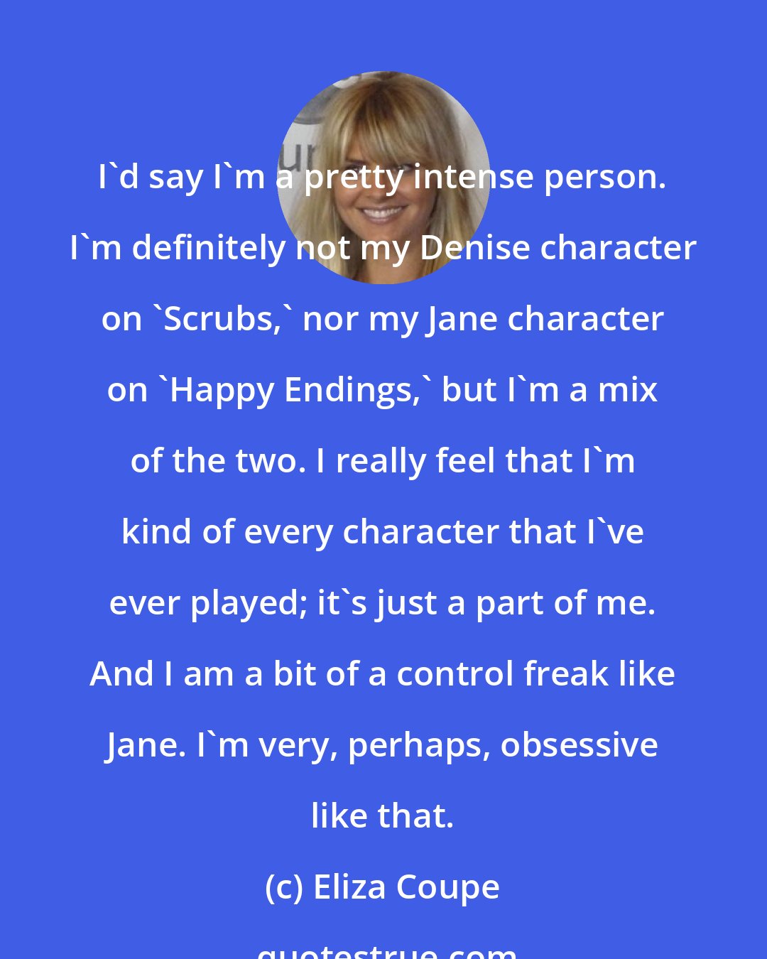 Eliza Coupe: I'd say I'm a pretty intense person. I'm definitely not my Denise character on 'Scrubs,' nor my Jane character on 'Happy Endings,' but I'm a mix of the two. I really feel that I'm kind of every character that I've ever played; it's just a part of me. And I am a bit of a control freak like Jane. I'm very, perhaps, obsessive like that.