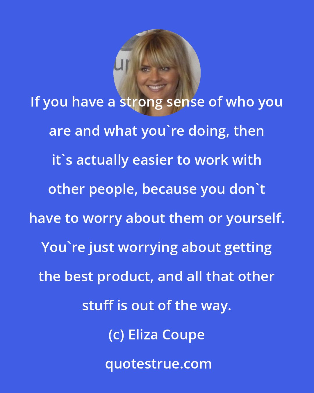 Eliza Coupe: If you have a strong sense of who you are and what you're doing, then it's actually easier to work with other people, because you don't have to worry about them or yourself. You're just worrying about getting the best product, and all that other stuff is out of the way.