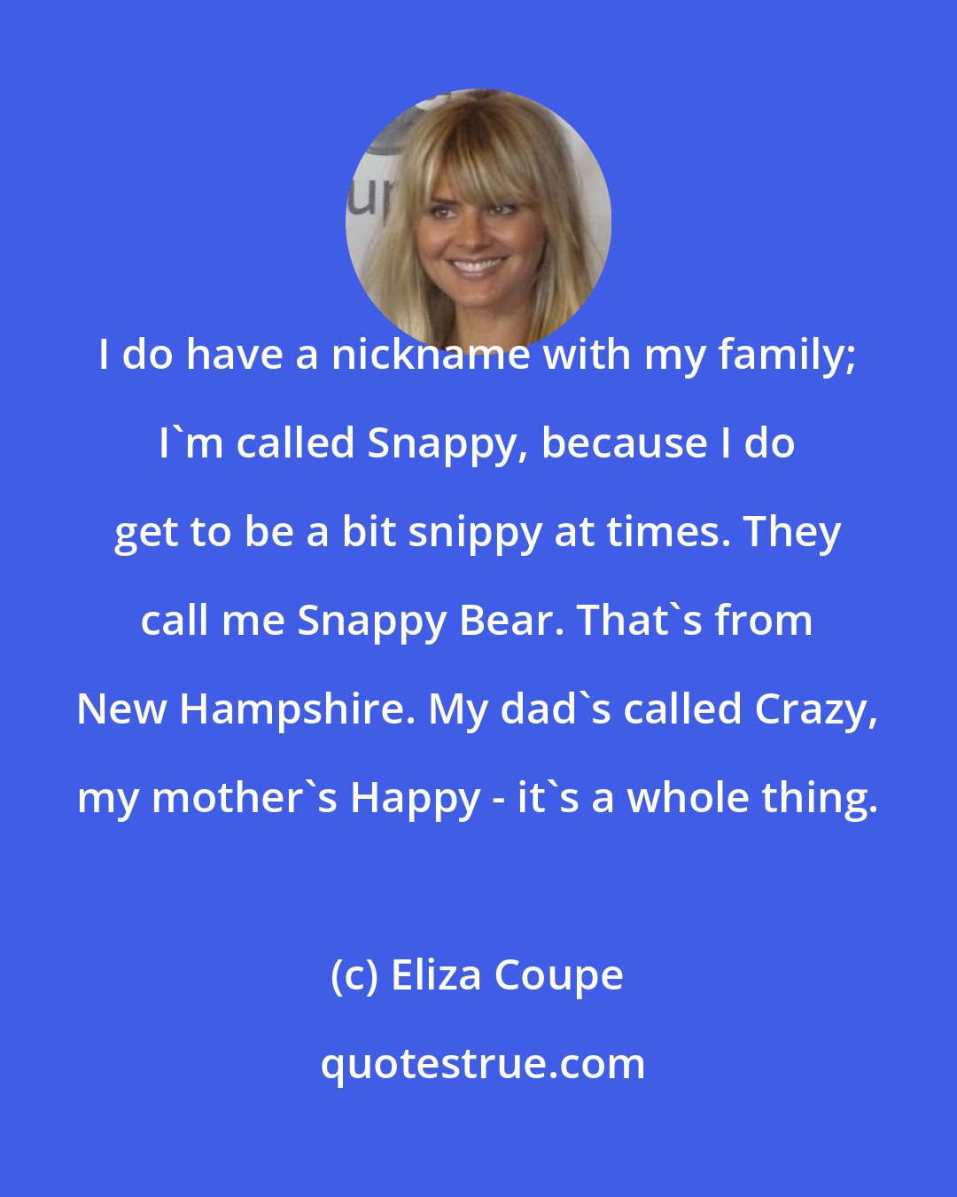 Eliza Coupe: I do have a nickname with my family; I'm called Snappy, because I do get to be a bit snippy at times. They call me Snappy Bear. That's from New Hampshire. My dad's called Crazy, my mother's Happy - it's a whole thing.
