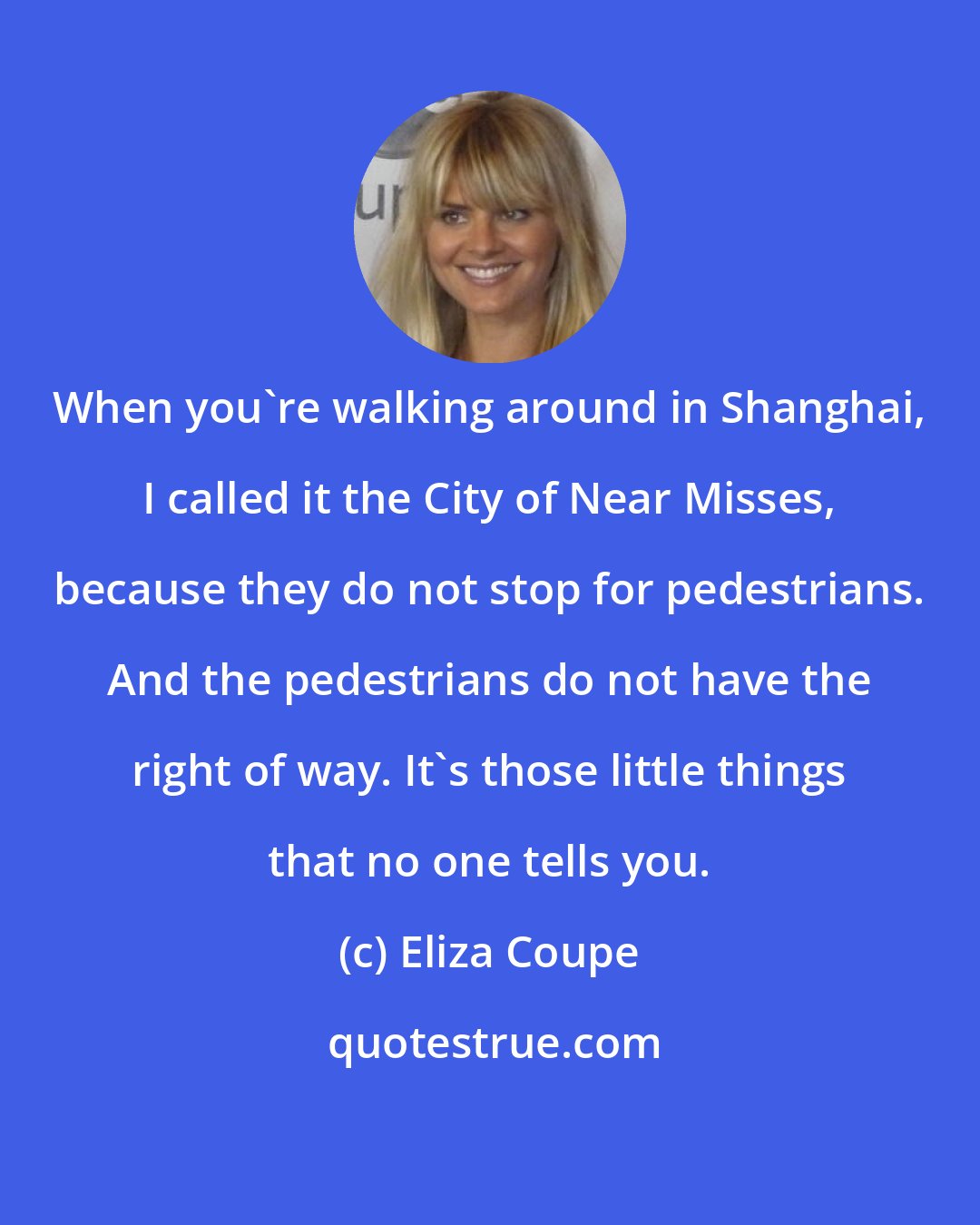 Eliza Coupe: When you're walking around in Shanghai, I called it the City of Near Misses, because they do not stop for pedestrians. And the pedestrians do not have the right of way. It's those little things that no one tells you.