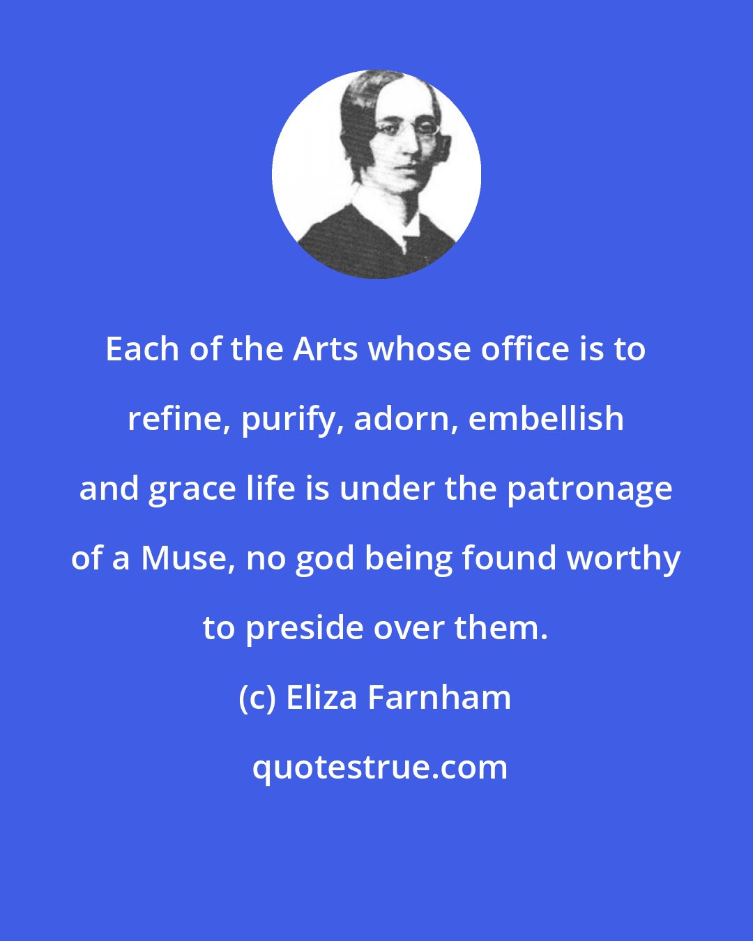Eliza Farnham: Each of the Arts whose office is to refine, purify, adorn, embellish and grace life is under the patronage of a Muse, no god being found worthy to preside over them.