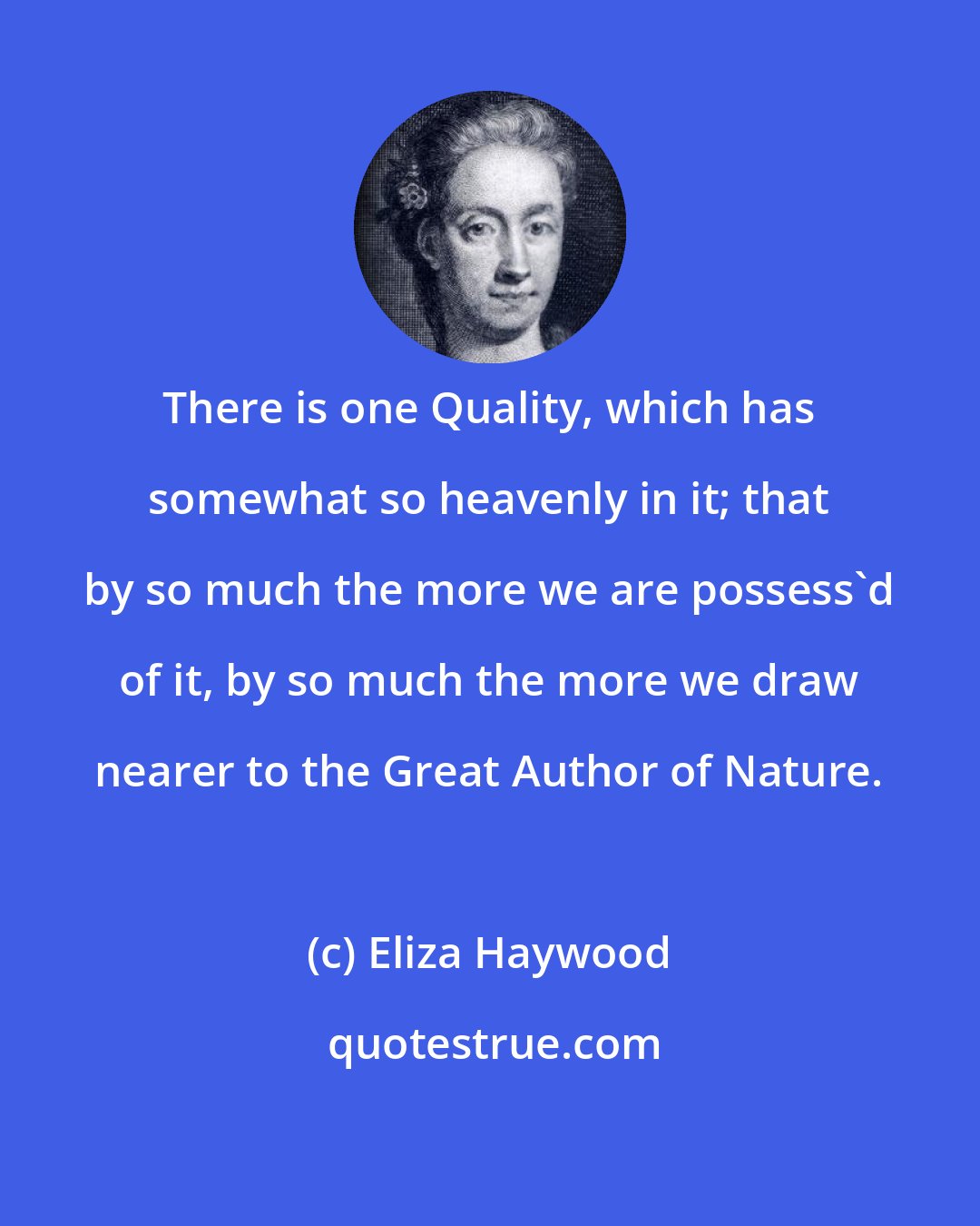 Eliza Haywood: There is one Quality, which has somewhat so heavenly in it; that by so much the more we are possess'd of it, by so much the more we draw nearer to the Great Author of Nature.