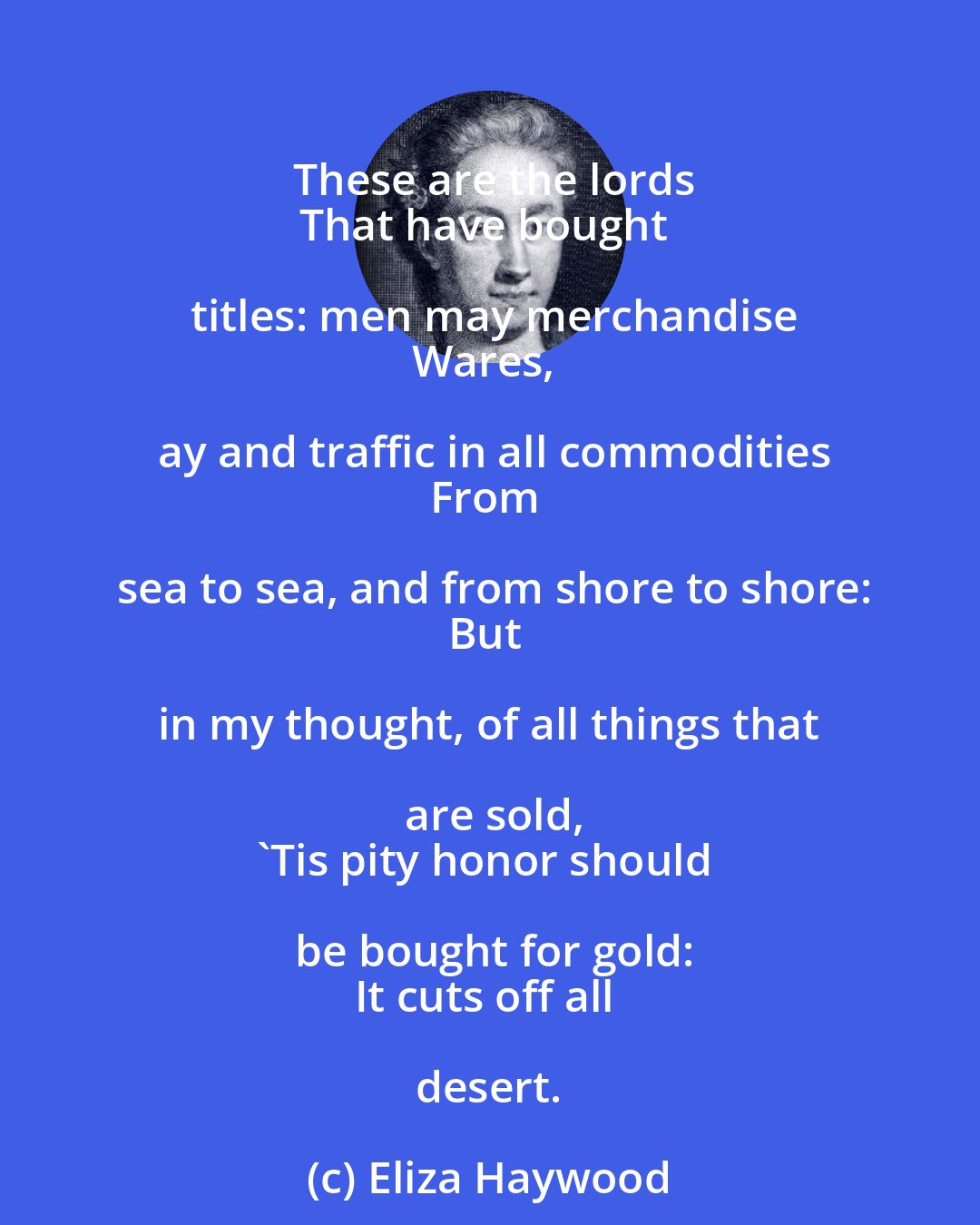 Eliza Haywood: These are the lords
That have bought titles: men may merchandise
Wares, ay and traffic in all commodities
From sea to sea, and from shore to shore:
But in my thought, of all things that are sold,
'Tis pity honor should be bought for gold:
It cuts off all desert.