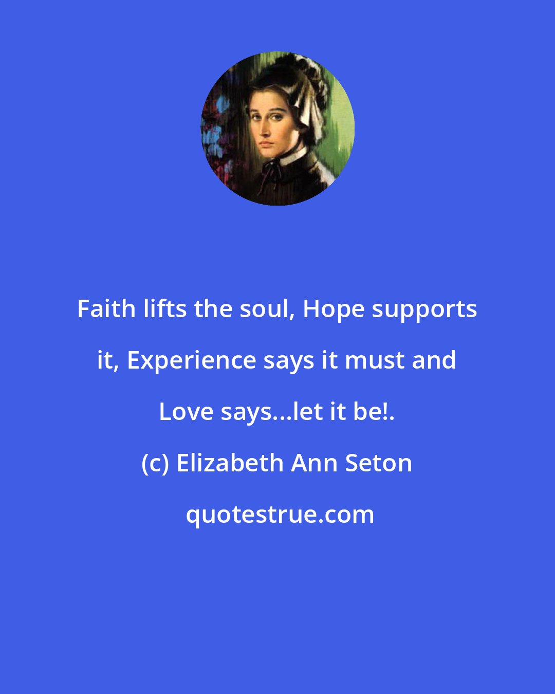 Elizabeth Ann Seton: Faith lifts the soul, Hope supports it, Experience says it must and Love says...let it be!.