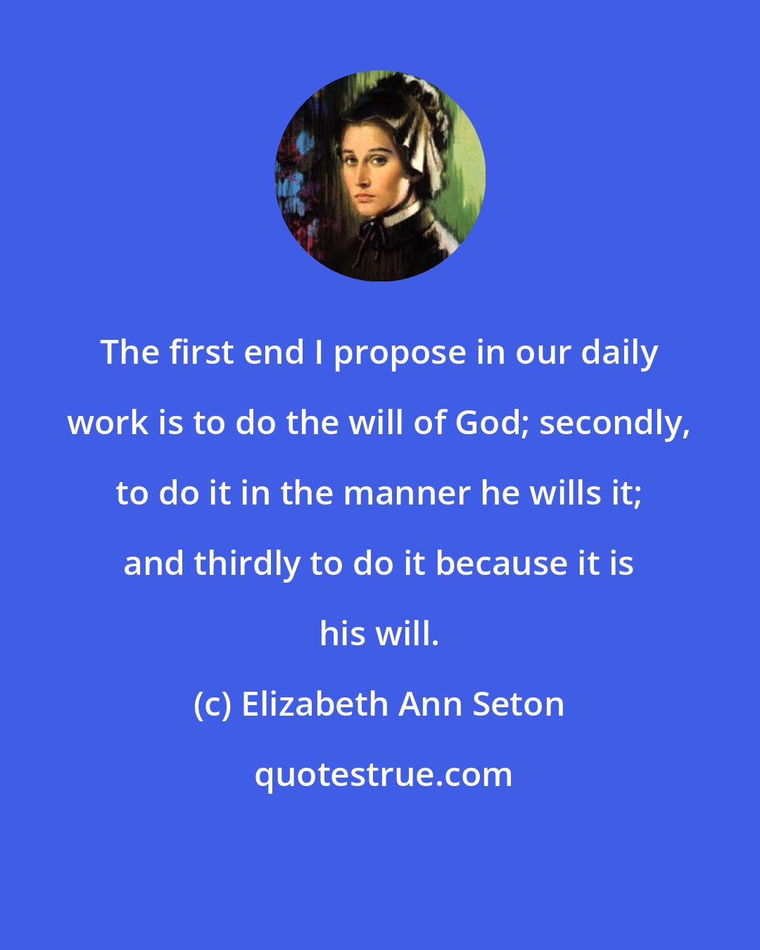 Elizabeth Ann Seton: The first end I propose in our daily work is to do the will of God; secondly, to do it in the manner he wills it; and thirdly to do it because it is his will.