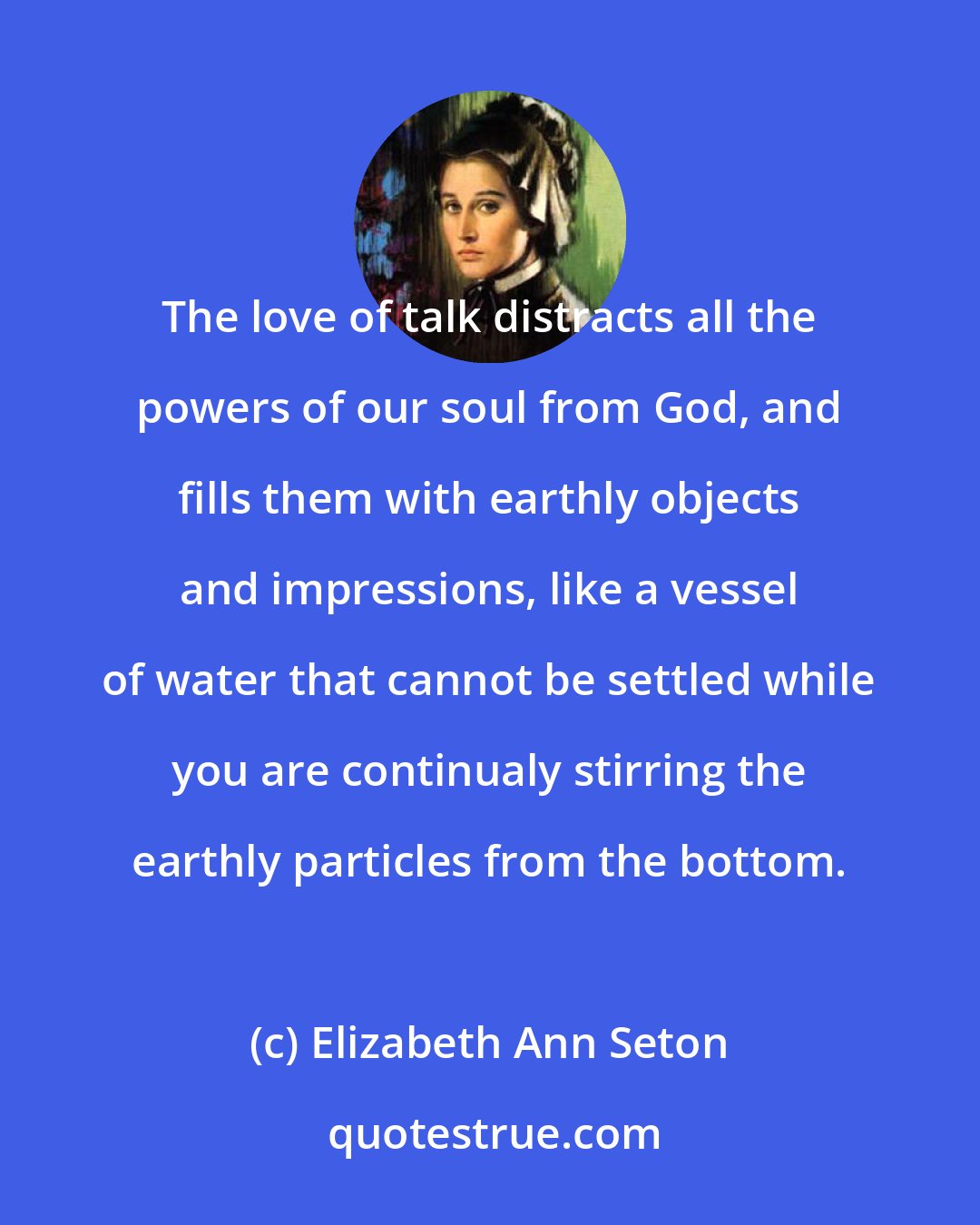 Elizabeth Ann Seton: The love of talk distracts all the powers of our soul from God, and fills them with earthly objects and impressions, like a vessel of water that cannot be settled while you are continualy stirring the earthly particles from the bottom.