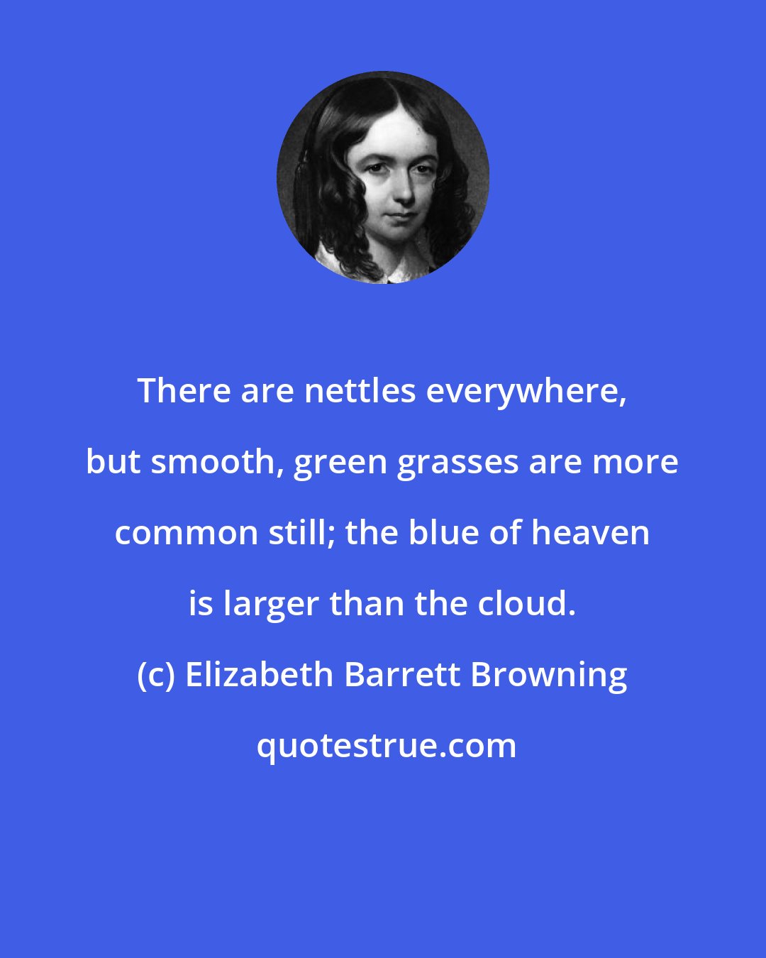 Elizabeth Barrett Browning: There are nettles everywhere, but smooth, green grasses are more common still; the blue of heaven is larger than the cloud.