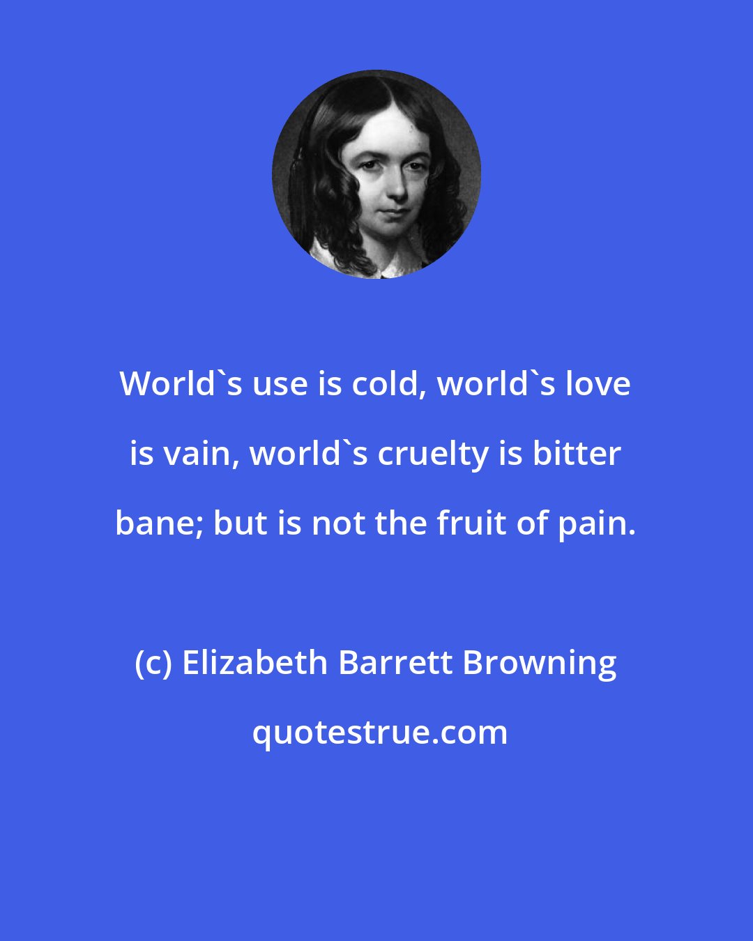 Elizabeth Barrett Browning: World's use is cold, world's love is vain, world's cruelty is bitter bane; but is not the fruit of pain.