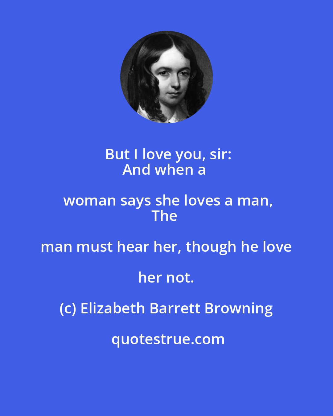 Elizabeth Barrett Browning: But I love you, sir:
And when a woman says she loves a man,
The man must hear her, though he love her not.