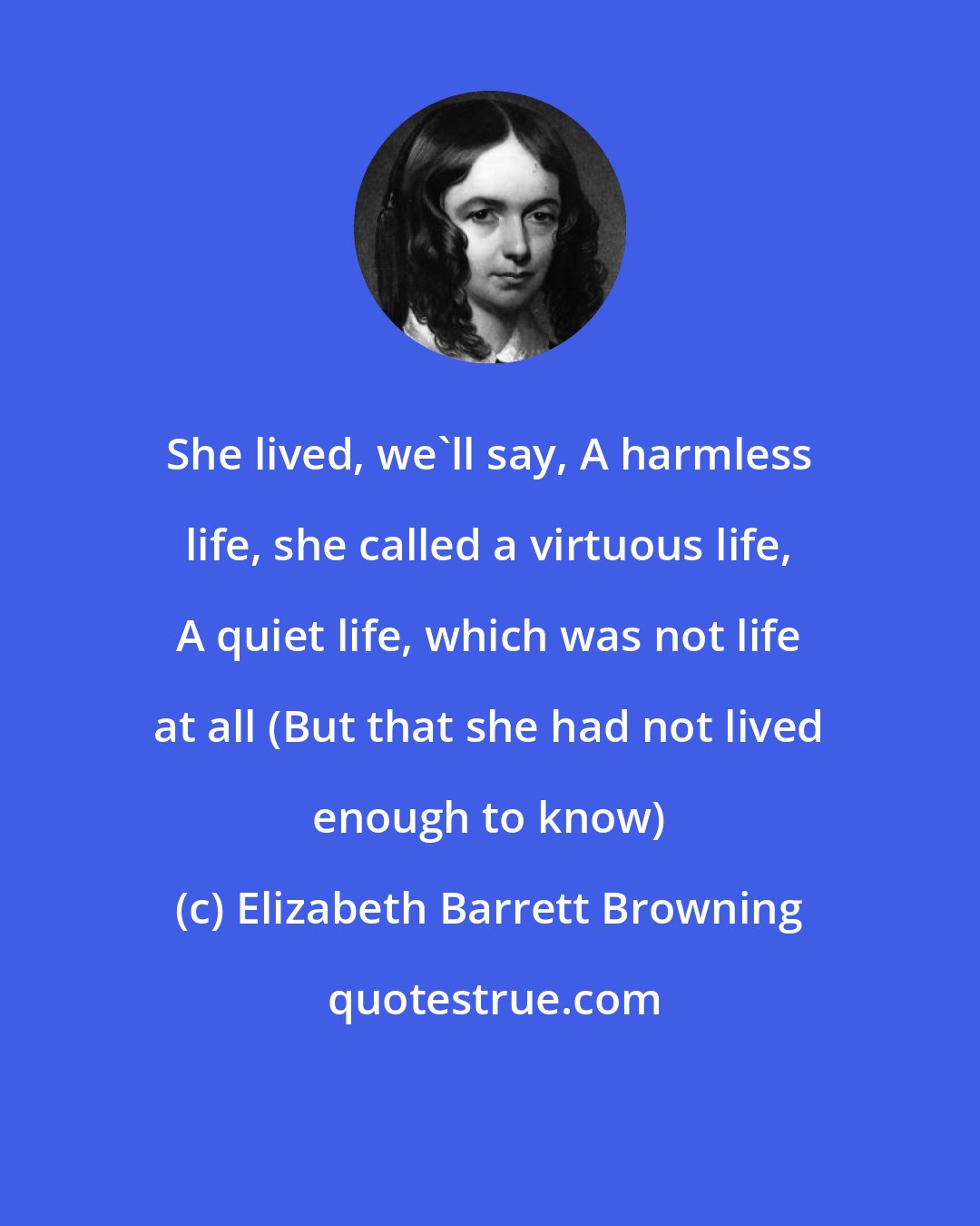 Elizabeth Barrett Browning: She lived, we'll say, A harmless life, she called a virtuous life, A quiet life, which was not life at all (But that she had not lived enough to know)