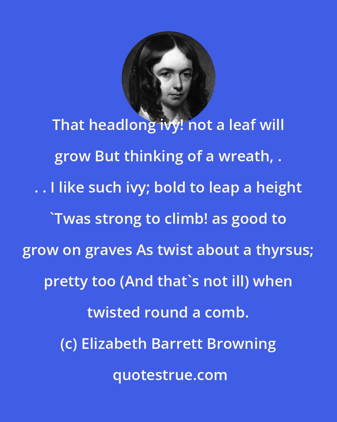 Elizabeth Barrett Browning: That headlong ivy! not a leaf will grow But thinking of a wreath, . . . I like such ivy; bold to leap a height 'Twas strong to climb! as good to grow on graves As twist about a thyrsus; pretty too (And that's not ill) when twisted round a comb.