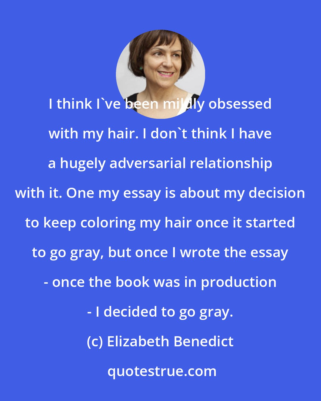 Elizabeth Benedict: I think I've been mildly obsessed with my hair. I don't think I have a hugely adversarial relationship with it. One my essay is about my decision to keep coloring my hair once it started to go gray, but once I wrote the essay - once the book was in production - I decided to go gray.