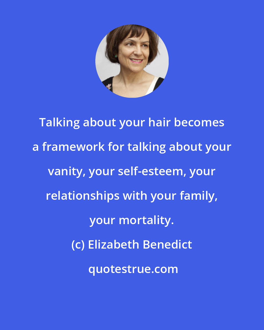 Elizabeth Benedict: Talking about your hair becomes a framework for talking about your vanity, your self-esteem, your relationships with your family, your mortality.
