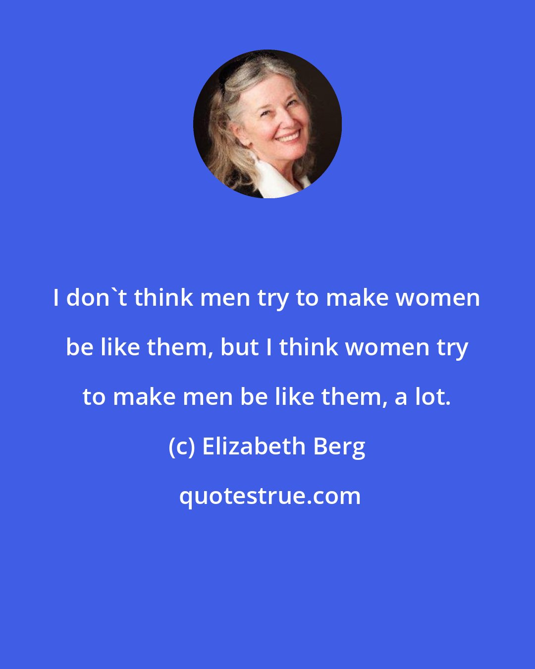 Elizabeth Berg: I don't think men try to make women be like them, but I think women try to make men be like them, a lot.
