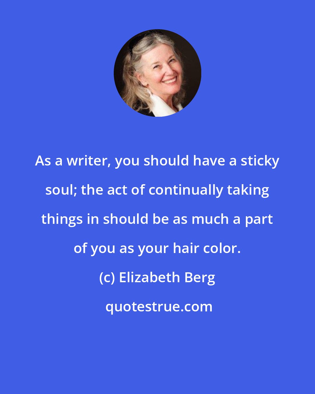 Elizabeth Berg: As a writer, you should have a sticky soul; the act of continually taking things in should be as much a part of you as your hair color.