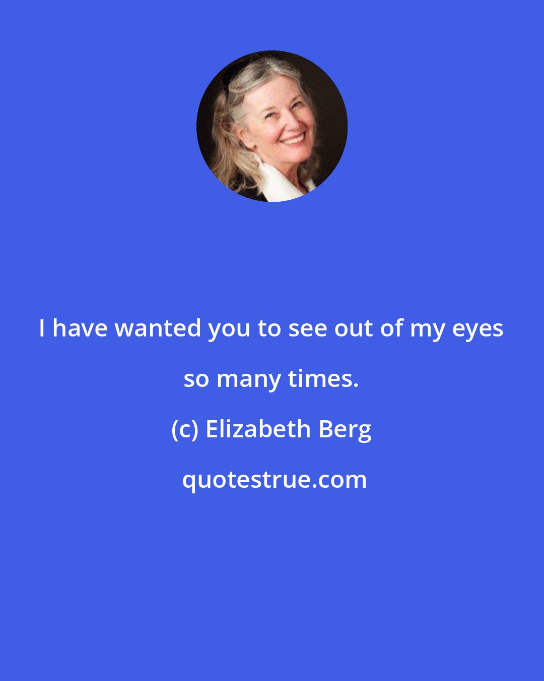 Elizabeth Berg: I have wanted you to see out of my eyes so many times.