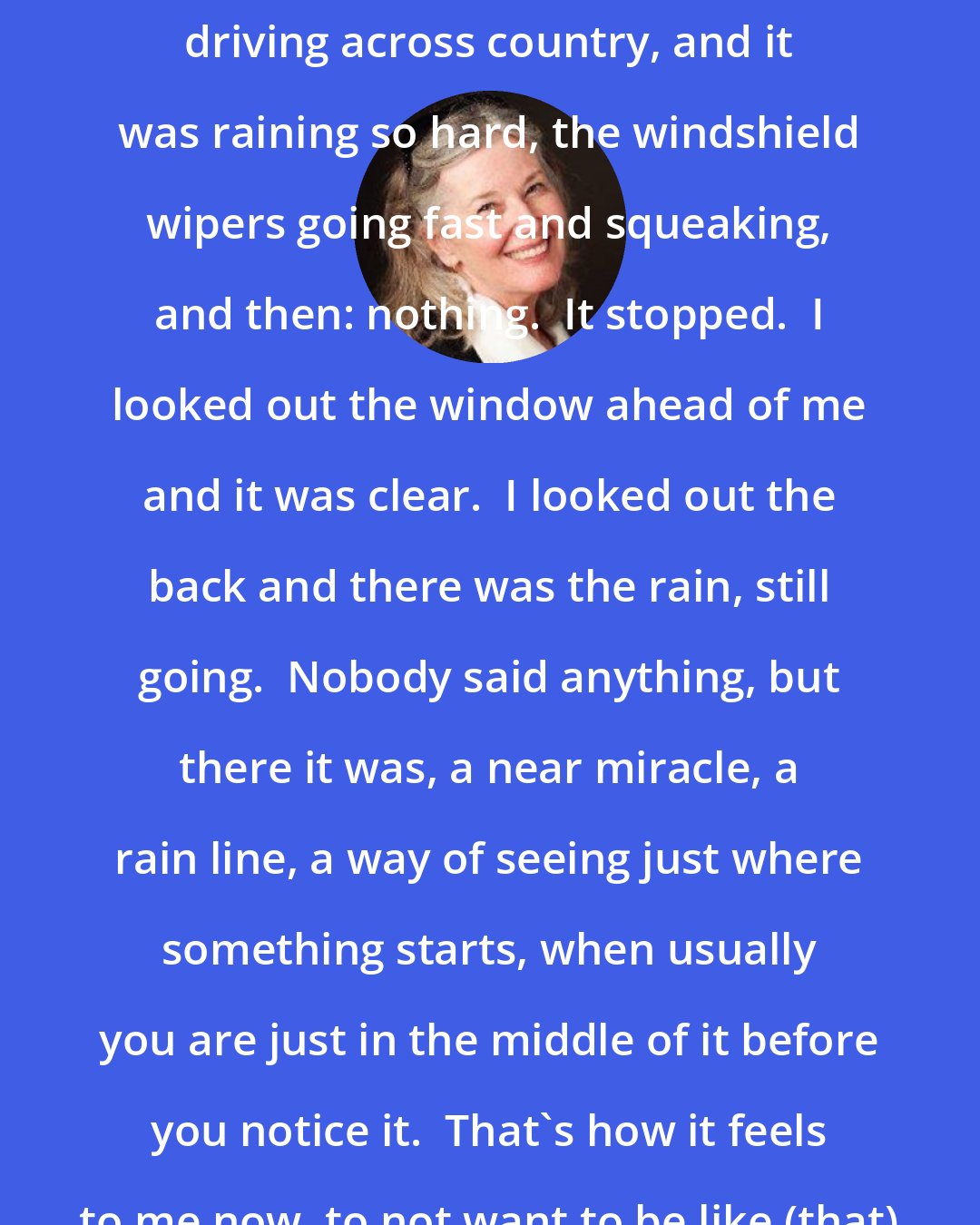 Elizabeth Berg: I remember once when we were moving, driving across country, and it was raining so hard, the windshield wipers going fast and squeaking, and then: nothing.  It stopped.  I looked out the window ahead of me and it was clear.  I looked out the back and there was the rain, still going.  Nobody said anything, but there it was, a near miracle, a rain line, a way of seeing just where something starts, when usually you are just in the middle of it before you notice it.  That's how it feels to me now, to not want to be like (that) anymore.  I see the line.