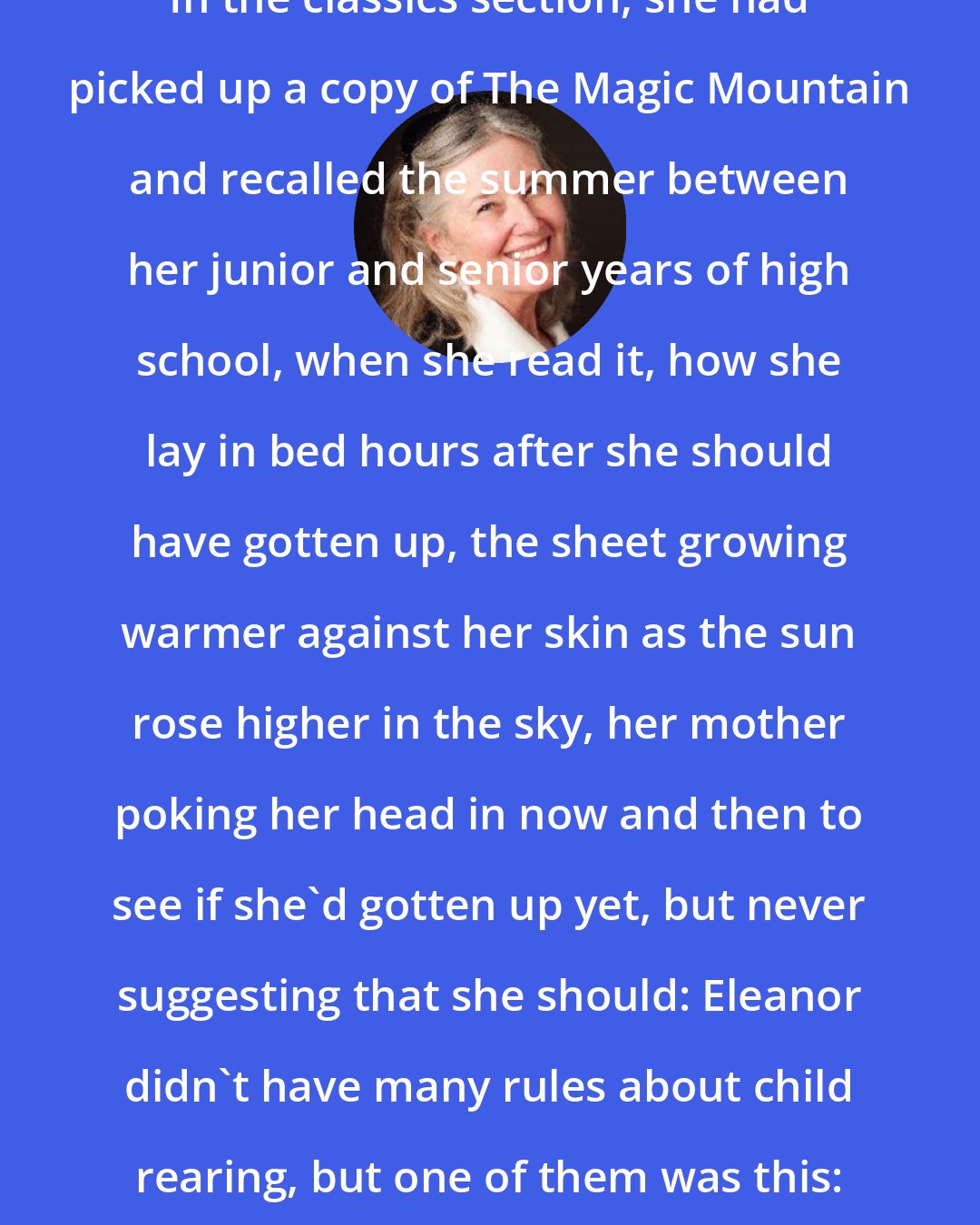 Elizabeth Berg: In the classics section, she had picked up a copy of The Magic Mountain and recalled the summer between her junior and senior years of high school, when she read it, how she lay in bed hours after she should have gotten up, the sheet growing warmer against her skin as the sun rose higher in the sky, her mother poking her head in now and then to see if she'd gotten up yet, but never suggesting that she should: Eleanor didn't have many rules about child rearing, but one of them was this: Never interrupt reading.