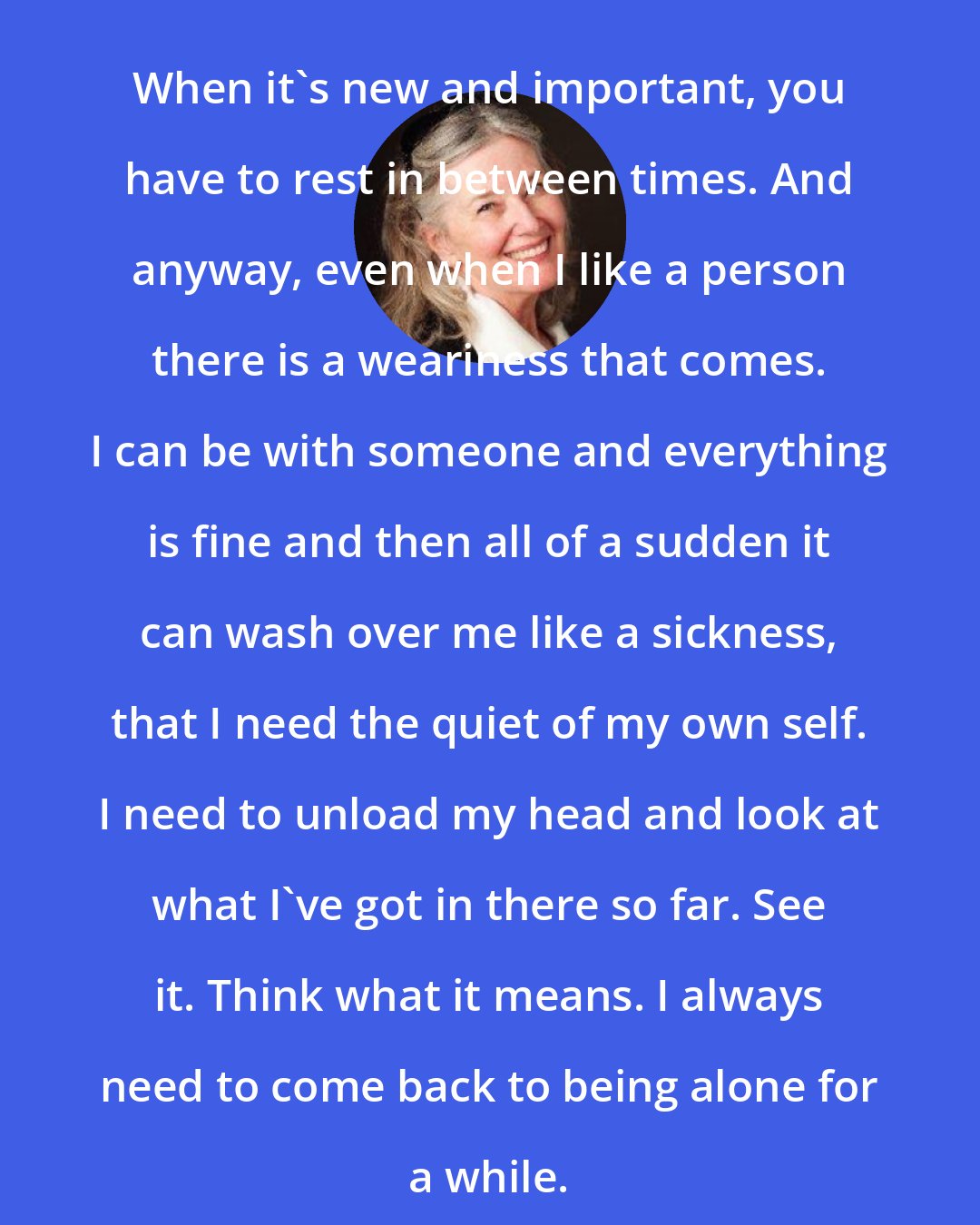 Elizabeth Berg: When it's new and important, you have to rest in between times. And anyway, even when I like a person there is a weariness that comes. I can be with someone and everything is fine and then all of a sudden it can wash over me like a sickness, that I need the quiet of my own self. I need to unload my head and look at what I've got in there so far. See it. Think what it means. I always need to come back to being alone for a while.