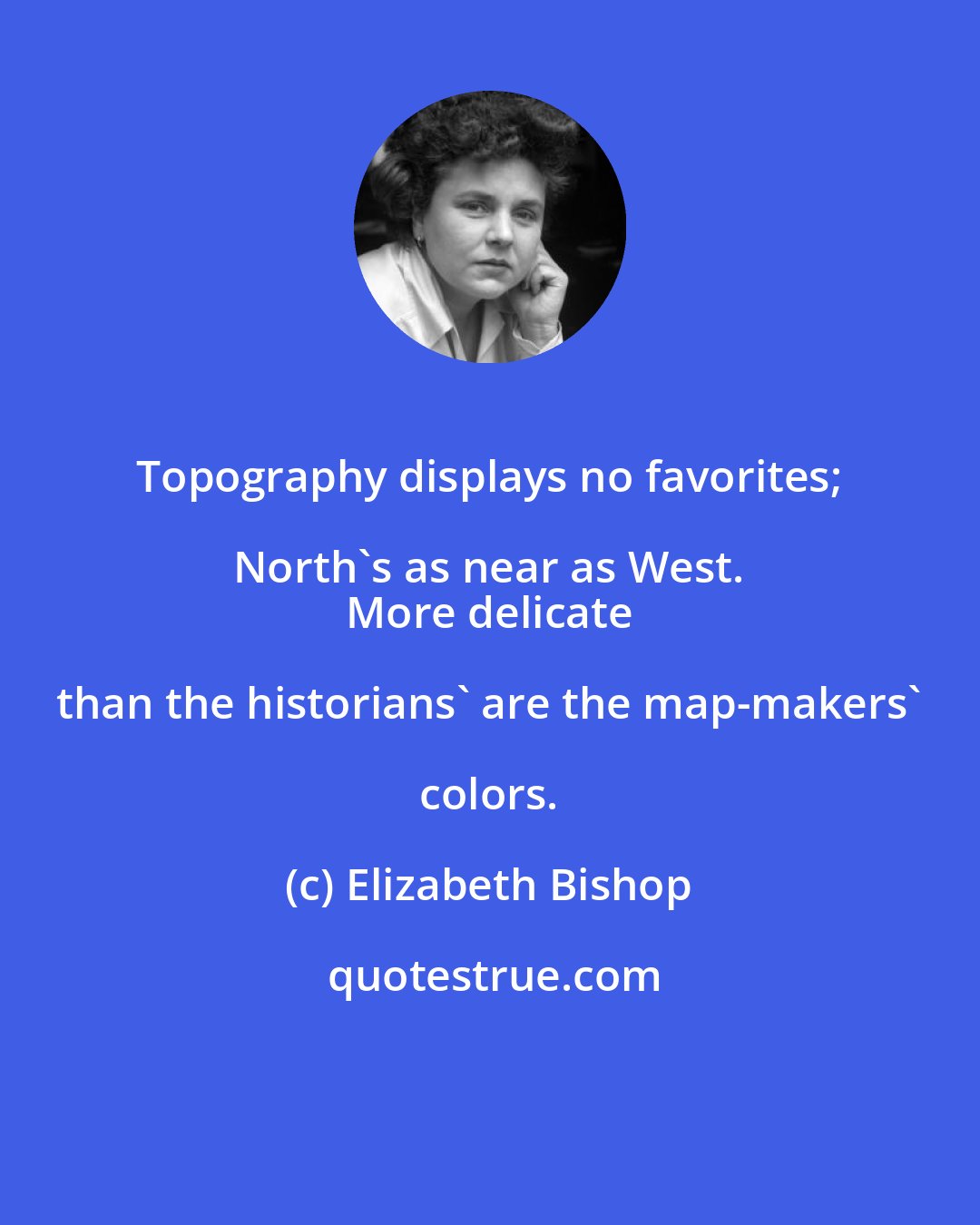 Elizabeth Bishop: Topography displays no favorites; North's as near as West. 
 More delicate than the historians' are the map-makers' colors.