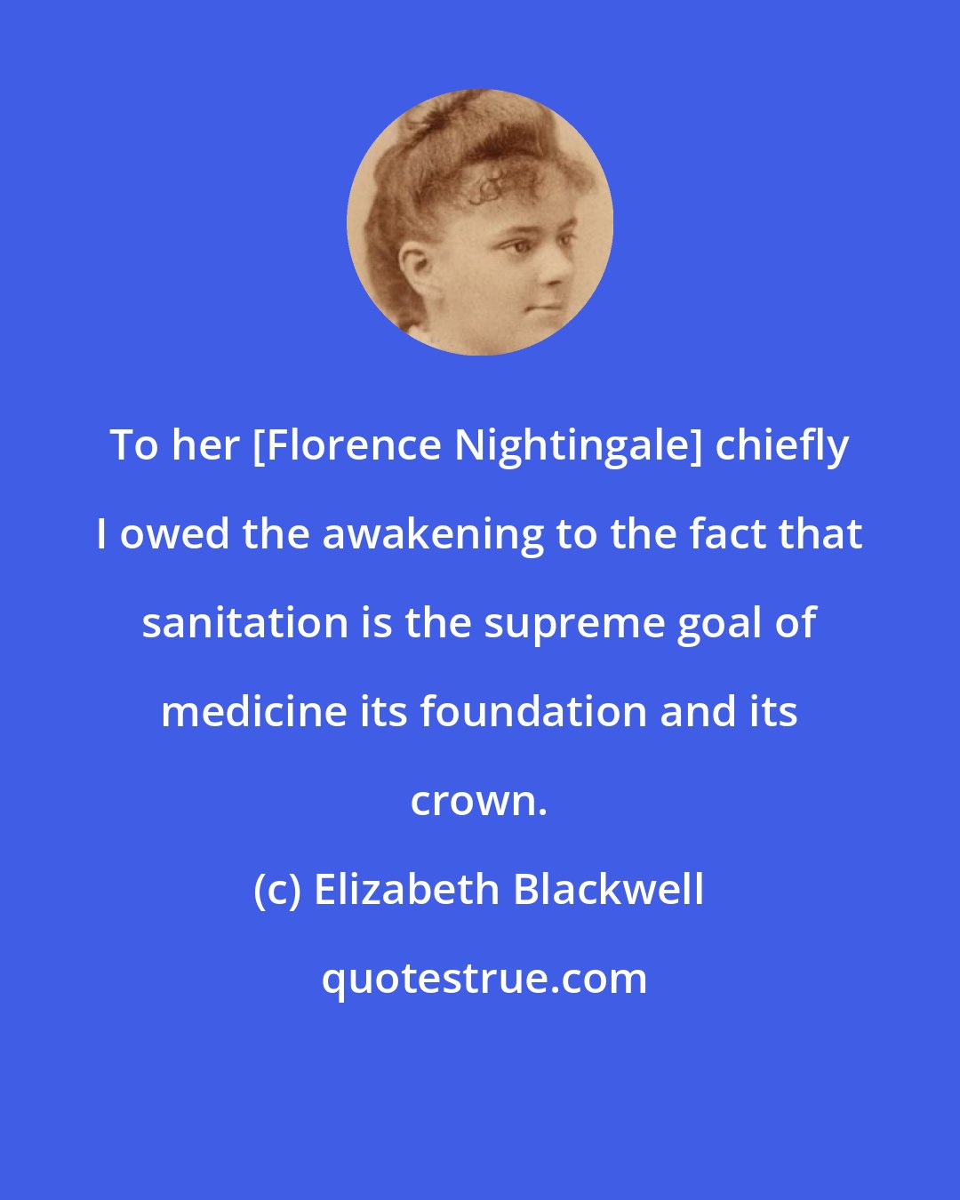 Elizabeth Blackwell: To her [Florence Nightingale] chiefly I owed the awakening to the fact that sanitation is the supreme goal of medicine its foundation and its crown.