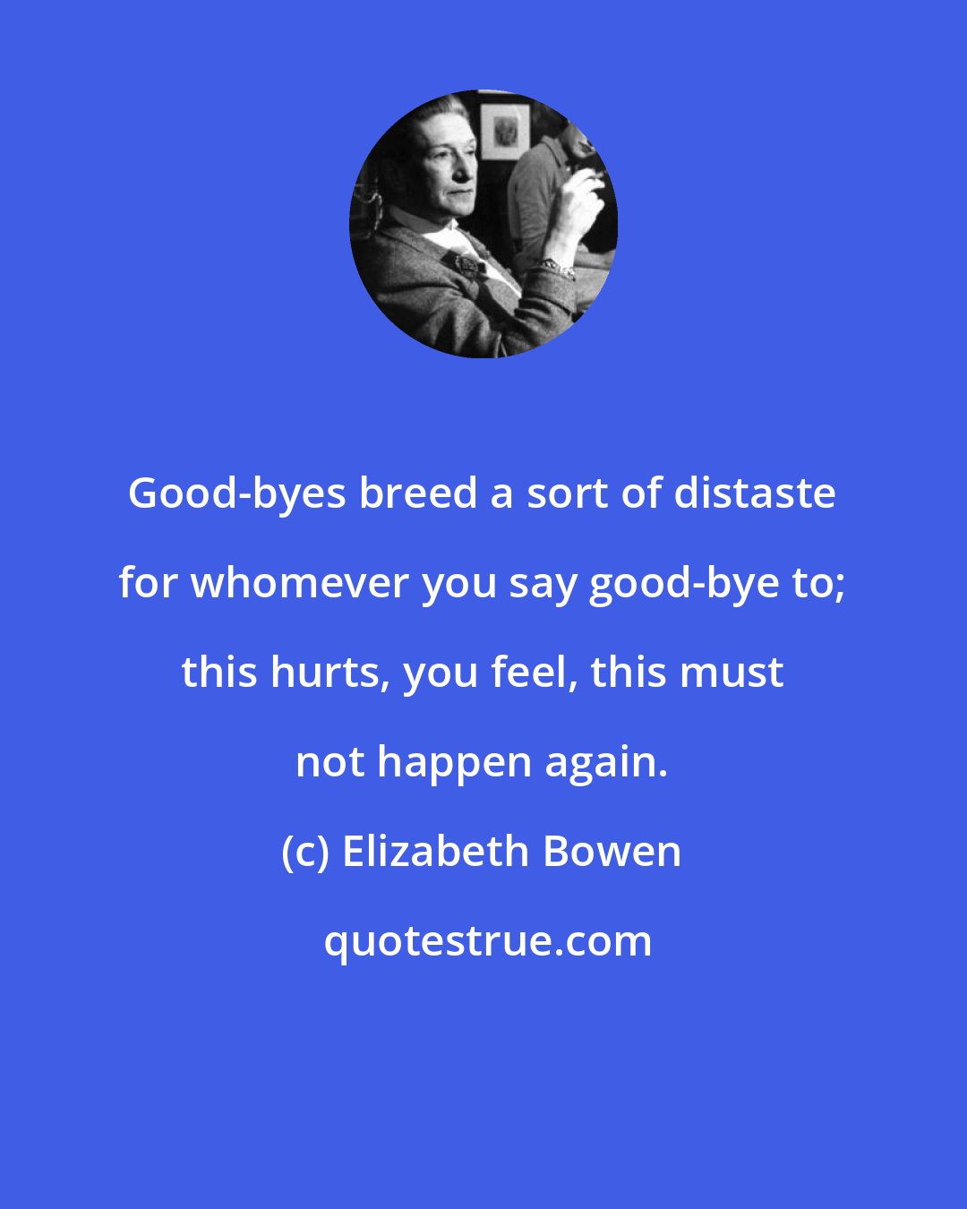 Elizabeth Bowen: Good-byes breed a sort of distaste for whomever you say good-bye to; this hurts, you feel, this must not happen again.
