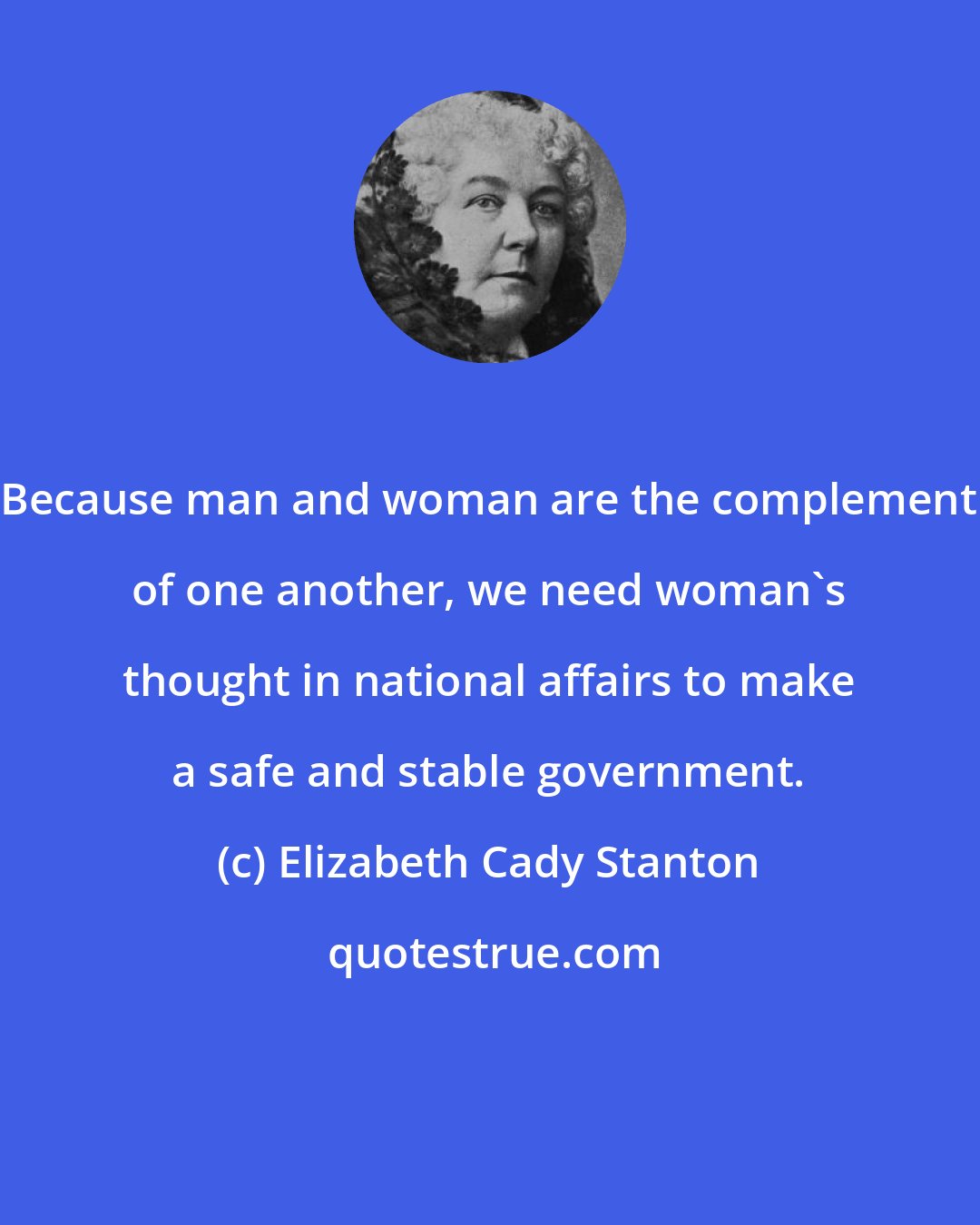 Elizabeth Cady Stanton: Because man and woman are the complement of one another, we need woman's thought in national affairs to make a safe and stable government.
