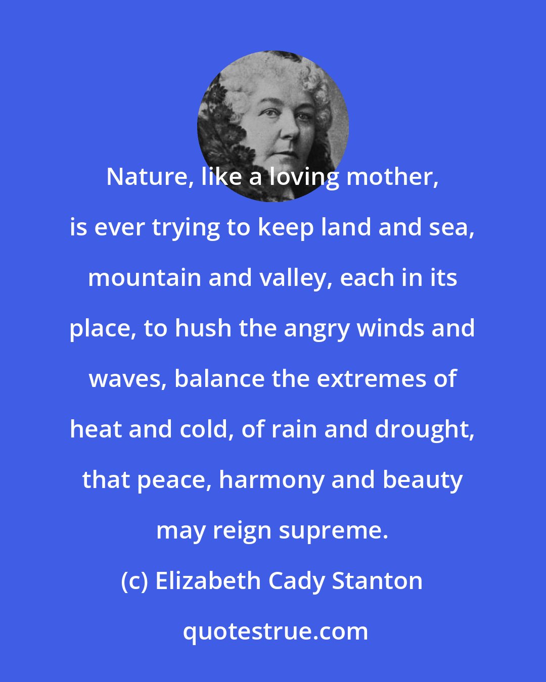 Elizabeth Cady Stanton: Nature, like a loving mother, is ever trying to keep land and sea, mountain and valley, each in its place, to hush the angry winds and waves, balance the extremes of heat and cold, of rain and drought, that peace, harmony and beauty may reign supreme.